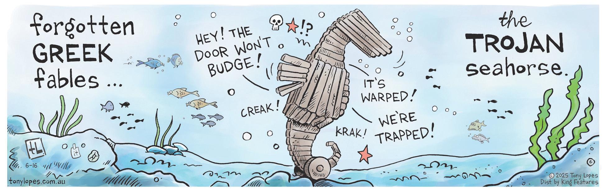 Graphics OCR: forgotten GREEK fables... HEY! THE DOOR WON'T BUDGE! 0 6-16 tonylopes.com.au CREAK! ? ????? 00 IT'S WARPED! WE'RE KRAK! TRAPPED! the TROJAN seahorse D 2025 Tony Lopes Dist. by King Features forgotten GREEK fables ... HEY ! THE DOOR WON'T BUDGE ! 0 6-16 tonylopes.com.au CREAK ! ? ? ? ??? 00 IT'S WARPED ! WE'RE KRAK ! TRAPPED ! the TROJAN seahorse D 2025 Tony Lopes Dist . by King Features