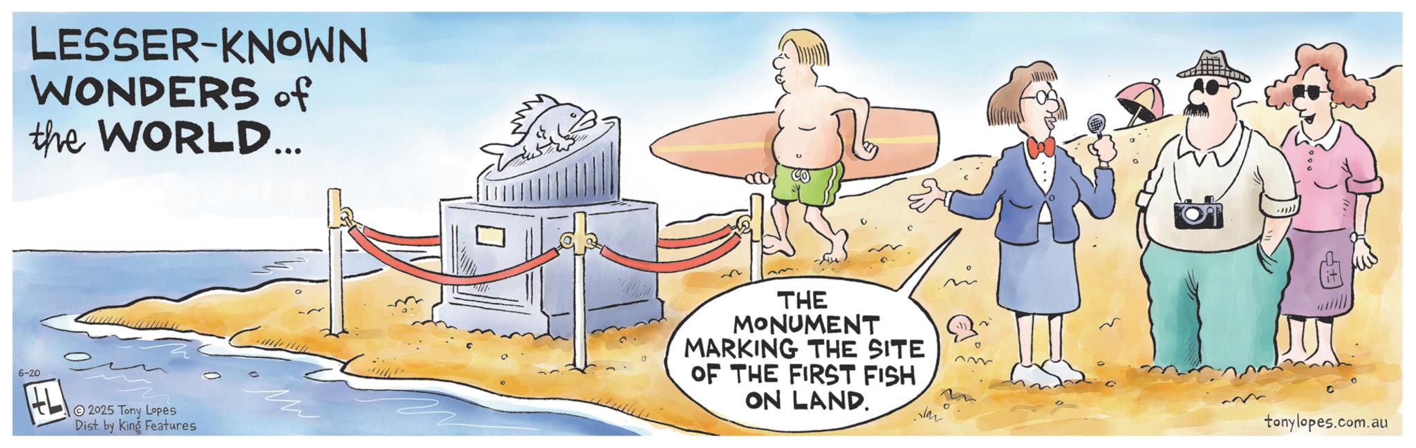 Advertising OCR: LESSER-KNOWN WONDERS of the WORLD... 6-20 HL 2025 Tony Lopes Dist. by King Features THE MONUMENT MARKING THE SITE OF THE FIRST FISH ON LAND. 0 tonylopes.com.au LESSER - KNOWN WONDERS of the WORLD ... 6-20 HL 2025 Tony Lopes Dist . by King Features THE MONUMENT MARKING THE SITE OF THE FIRST FISH ON LAND . 0 tonylopes.com.au