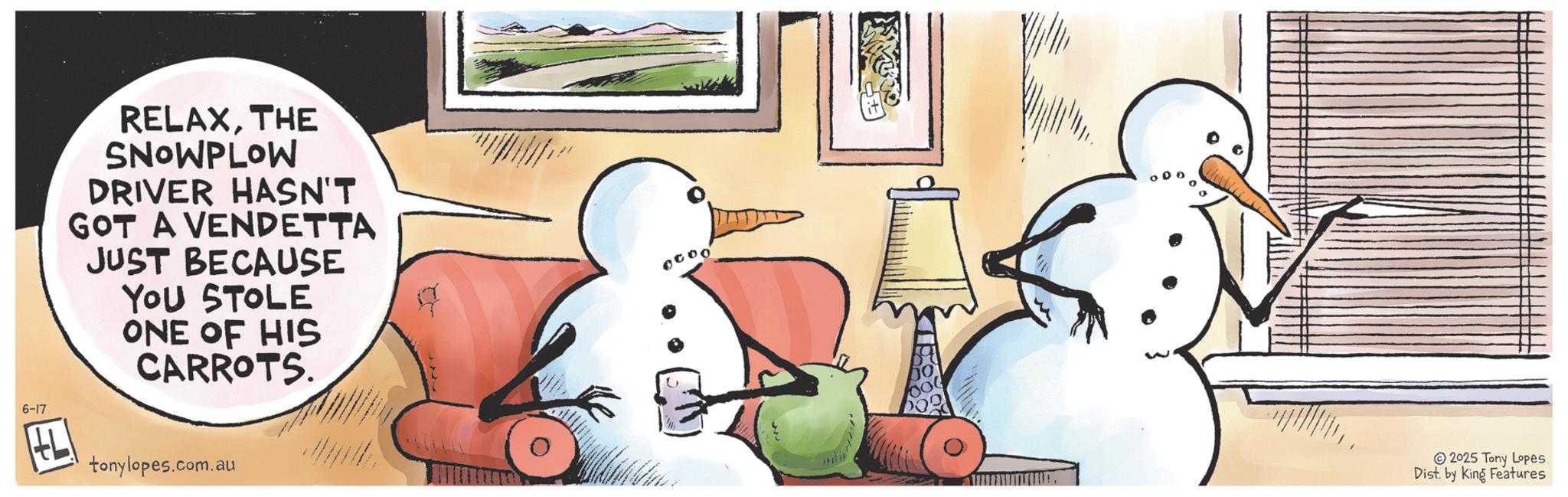 Comics OCR: 6-17 RELAXTHE SNOWPLOW DRIVER HASN'T GOT A VENDETTA JUST BECAUSE YOU STOLE ONE OF HIS CARROTS. tonylopes.com.au 2025 Tony Lopes Dist. by King Features 6-17 RELAXTHE SNOWPLOW DRIVER HASN'T GOT A VENDETTA JUST BECAUSE YOU STOLE ONE OF HIS CARROTS . tonylopes.com.au 2025 Tony Lopes Dist . by King Features