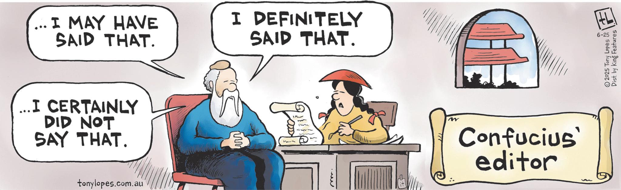 Comics OCR: I MAY HAVE SAID THAT. ... I CERTAINLY DID NOT SAY THAT. tonylopes.com.au I DEFINITELY SAID THAT. w Confucius' editor 2025 Tony Lopes 6-25 Dist. by King Features I MAY HAVE SAID THAT . ... I CERTAINLY DID NOT SAY THAT . tonylopes.com.au I DEFINITELY SAID THAT . w Confucius ' editor 2025 Tony Lopes 6-25 Dist . by King Features