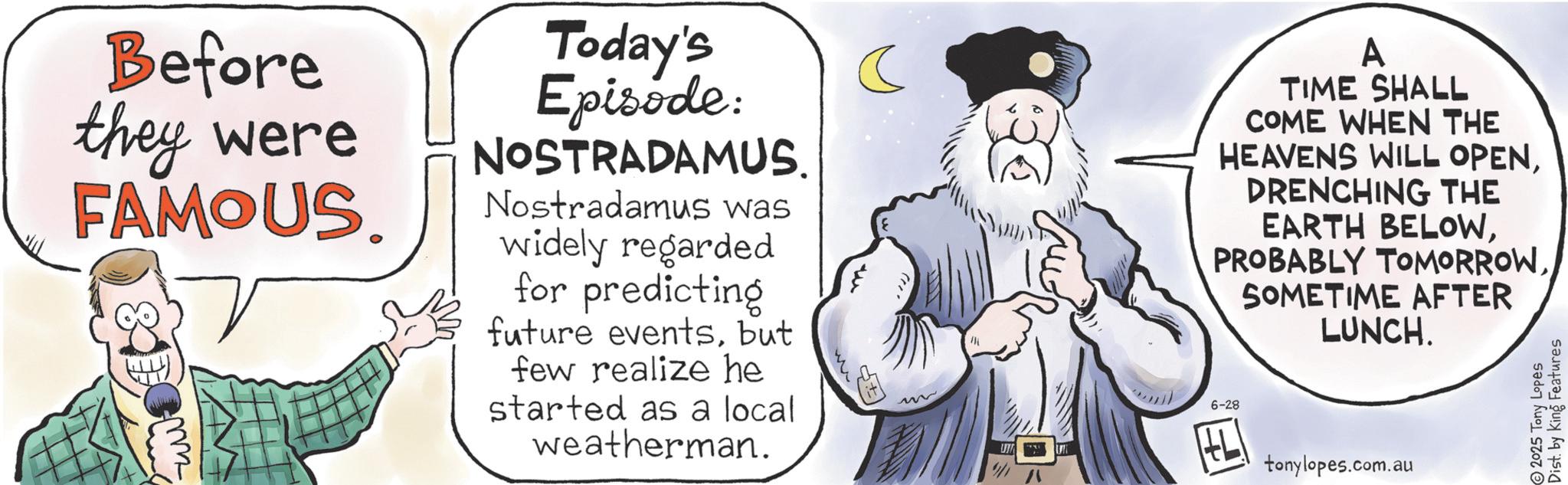 Animated cartoon OCR: Before they were FAMOUS. m Today's Episode: NOSTRADAMUS. Nostradamus was widely regarded for predicting future eventsbut few realize he started as a local weatherman. ? M 6-28 A TIME SHALL COME WHEN THE HEAVENS WILL OPENDRENCHING THE EARTH BELOWSOMETIME AFTER LUNCH. HL ? tonylopes.com.au 2025 Tony Lopes Dist. by King Features Before they were FAMOUS . m Today's Episode : NOSTRADAMUS . Nostradamus was widely regarded for predicting future eventsbut few realize he started as a local weatherman . ? M 6-28 A TIME SHALL COME WHEN THE HEAVENS WILL OPENDRENCHING THE EARTH BELOWPROBABLY TOMORROWSOMETIME AFTER LUNCH . HL ? tonylopes.com.au 2025 Tony Lopes Dist . by King Features