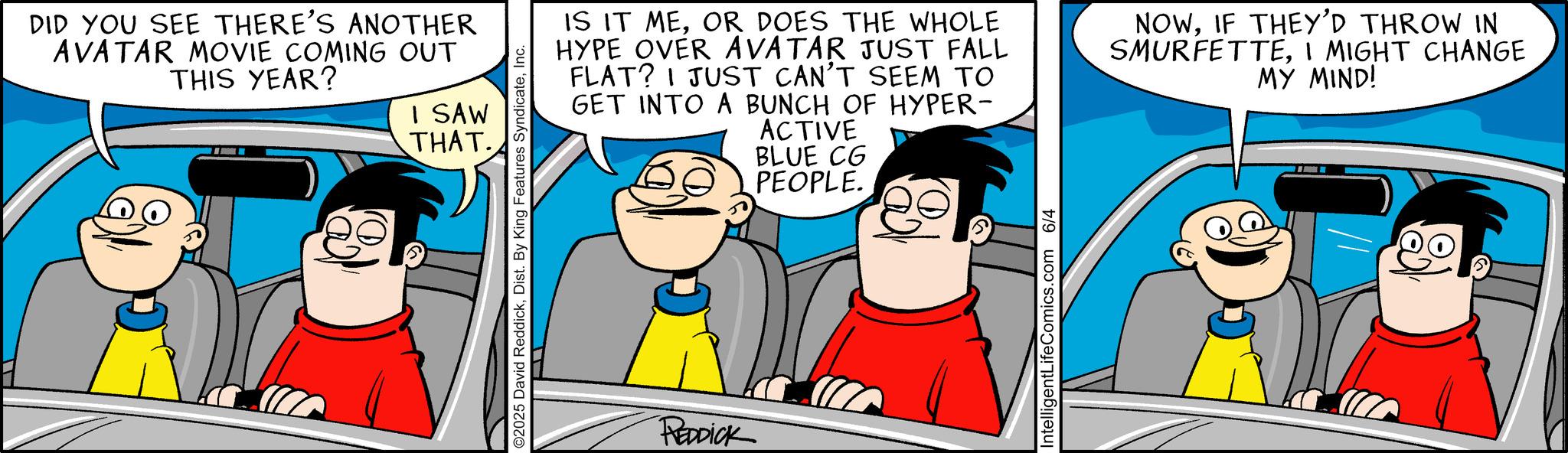 Laughter OCR: DID YOU SEE THERE'S ANOTHER AVATAR MOVIE COMING OUT THIS YEAR? I SAW THAT. O2025 David ReddickInc. IS IT MEOR DOES THE WHOLE HYPE OVER AVATAR JUST FALL FLAT? I JUST CAN'T SEEM TO GET INTO A BUNCH OF HYPER- ACTIVE BLUE CG PEOPLE. NOWIF THEY'D THROW IN SMURFETTEI MIGHT CHANGE MY MIND! REDDICK IntelligentLifeComics.com 6/4 DID YOU SEE THERE'S ANOTHER AVATAR MOVIE COMING OUT THIS YEAR ? I SAW THAT . O2025 David ReddickDist . By King Features SyndicateInc. IS IT MEOR DOES THE WHOLE HYPE OVER AVATAR JUST FALL FLAT ? I JUST CAN'T SEEM TO GET INTO A BUNCH OF HYPER- ACTIVE BLUE CG PEOPLE . NOWIF THEY'D THROW IN SMURFETTEI MIGHT CHANGE MY MIND ! REDDICK IntelligentLifeComics.com 6/4