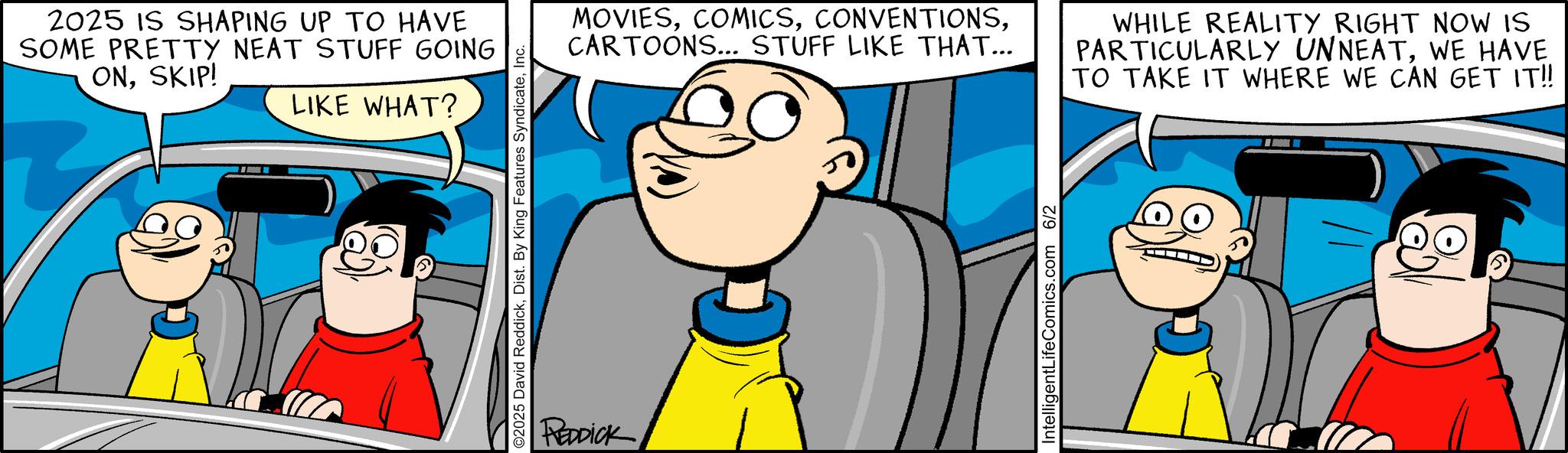 Conversation OCR: 2025 IS SHAPING UP TO HAVE SOME PRETTY NEAT STUFF GOING ONSKIP! LIKE WHAT? ©2025 David ReddickInc. REDDICK MOVIESCARTOONS... STUFF LIKE THAT... WHILE REALITY RIGHT NOW IS PARTICULARLY UNNEATWE HAVE TO TAKE IT WHERE WE CAN GET IT!! IntelligentLifeComics.com 6/2 2025 IS SHAPING UP TO HAVE SOME PRETTY NEAT STUFF GOING ONSKIP ! LIKE WHAT ? © 2025 David ReddickDist . By King Features SyndicateInc. REDDICK MOVIESCARTOONS ... STUFF LIKE THAT ... WHILE REALITY RIGHT NOW IS PARTICULARLY UNNEATWE HAVE TO TAKE IT WHERE WE CAN GET IT !! IntelligentLifeComics.com 6/2