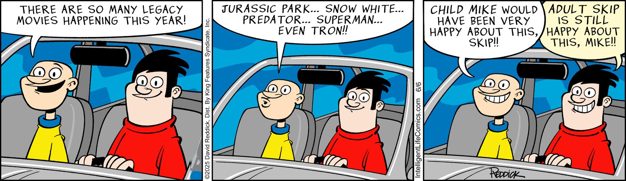 Comic book OCR: THERE ARE SO MANY LEGACY MOVIES HAPPENING THIS YEAR! ©2025 David ReddickInc. JURASSIC PARK... SNOW WHITE... PREDATOR... SUPERMAN... EVEN TRON!! CHILD MIKE WOULD HAVE BEEN VERY HAPPY ABOUT THISSKIP!! ADULT SKIP IS STILL HAPPY ABOUT THISMIKE!! IntelligentLifeComics.com 6/6 REDDICK THERE ARE SO MANY LEGACY MOVIES HAPPENING THIS YEAR ! © 2025 David ReddickDist . By King Features SyndicateInc. JURASSIC PARK ... SNOW WHITE ... PREDATOR ... SUPERMAN ... EVEN TRON !! CHILD MIKE WOULD HAVE BEEN VERY HAPPY ABOUT THISSKIP !! ADULT SKIP IS STILL HAPPY ABOUT THISMIKE !! IntelligentLifeComics.com 6/6 REDDICK