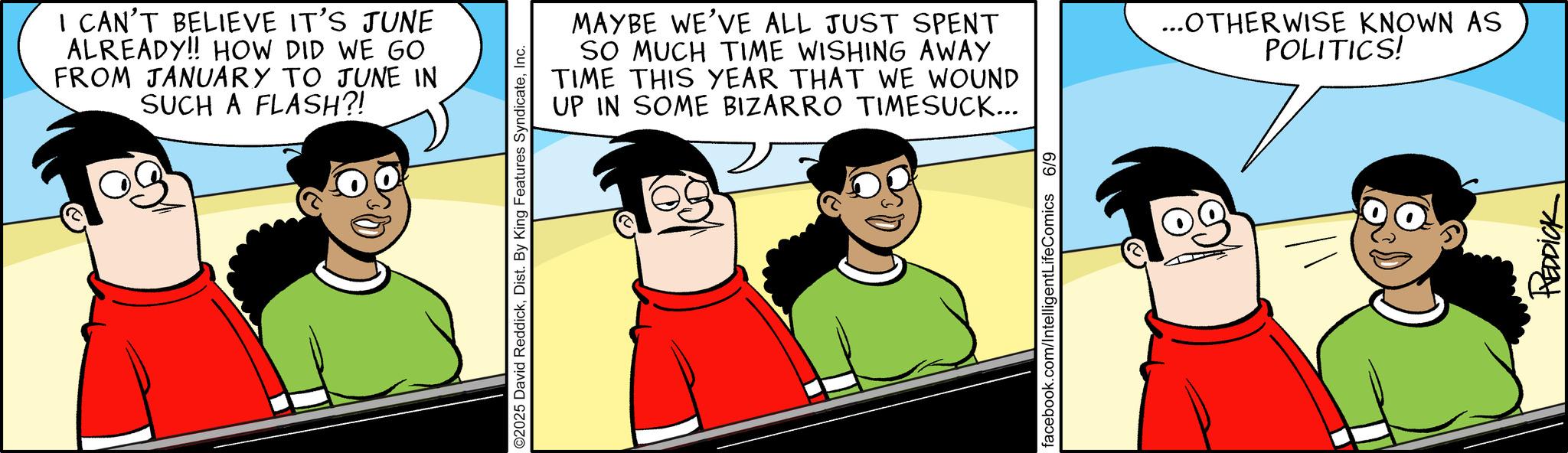 Graphics OCR: I CAN'T BELIEVE IT'S JUNE ALREADY!! HOW DID WE GO FROM JANUARY TO JUNE IN SUCH A FLASH?! O2025 David ReddickInc. MAYBE WE'VE ALL JUST SPENT SO MUCH TIME WISHING AWAY TIME THIS YEAR THAT WE WOUND UP IN SOME BIZARRO TIMESUCK... facebook.com/IntelligentLifeComics 6/9 ...OTHERWISE KNOWN AS POLITICS! REDDICK I CAN'T BELIEVE IT'S JUNE ALREADY !! HOW DID WE GO FROM JANUARY TO JUNE IN SUCH A FLASH ?! O2025 David ReddickDist . By King Features SyndicateInc. MAYBE WE'VE ALL JUST SPENT SO MUCH TIME WISHING AWAY TIME THIS YEAR THAT WE WOUND UP IN SOME BIZARRO TIMESUCK ... facebook.com/IntelligentLifeComics 6/9 ... OTHERWISE KNOWN AS POLITICS ! REDDICK