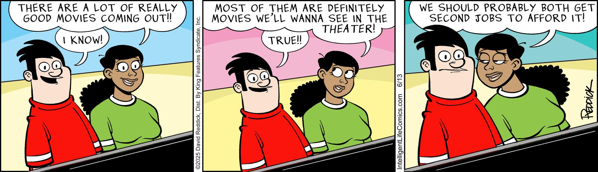 Graphics OCR: THERE ARE A LOT OF REALLY GOOD MOVIES COMING OUT!! I KNOW! ©2025 David ReddickInc. MOST OF THEM ARE DEFINITELY MOVIES WE'LL WANNA SEE IN THE TRUE!! THEATER! WE SHOULD PROBABLY BOTH GET SECOND JOBS TO AFFORD IT! IntelligentLifeComics.com 6/13 REDDICK THERE ARE A LOT OF REALLY GOOD MOVIES COMING OUT !! I KNOW ! © 2025 David ReddickDist . By King Features SyndicateInc. MOST OF THEM ARE DEFINITELY MOVIES WE'LL WANNA SEE IN THE TRUE !! THEATER ! WE SHOULD PROBABLY BOTH GET SECOND JOBS TO AFFORD IT ! IntelligentLifeComics.com 6/13 REDDICK