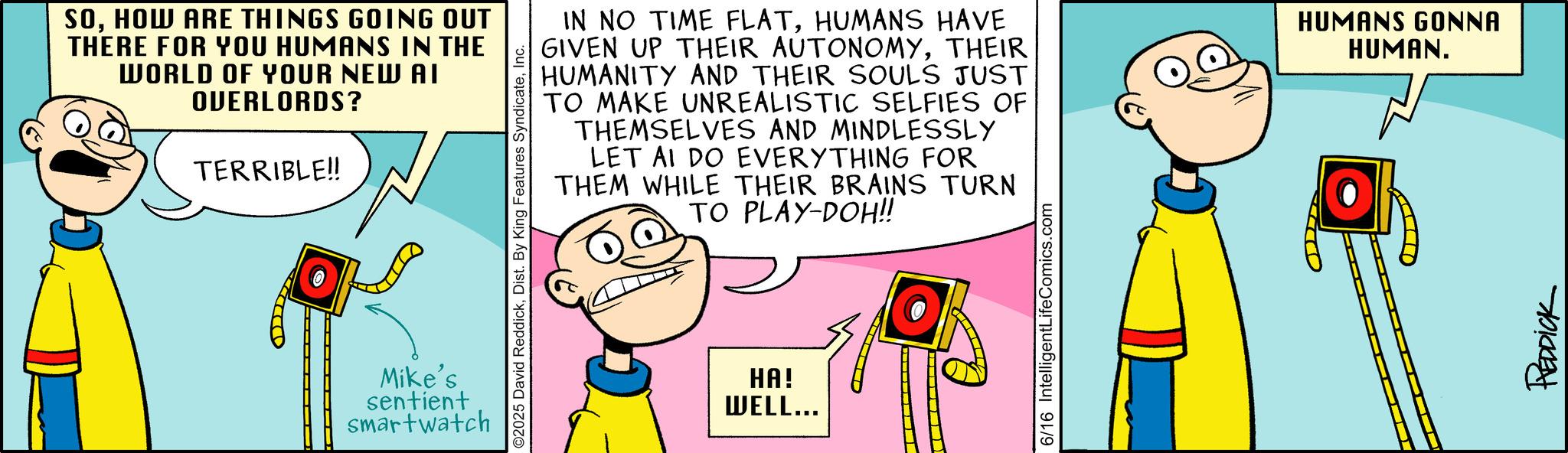 Fictional character OCR: SOHOW ARE THINGS GOING OUT THERE FOR YOU HUMANS IN THE WORLD OF YOUR NEW AI OVERLORDS? TERRIBLE!! ©2025 David ReddickInc. Mike's sentient smartwatch IN NO TIME FLATHUMANS HAVE GIVEN UP THEIR AUTONOMYTHEIR HUMANITY AND THEIR SOULS JUST TO MAKE UNREALISTIC SELFIES OF THEMSELVES AND MINDLESSLY LET AI DO EVERYTHING FOR THEM WHILE THEIR BRAINS TURN TO PLAY-DOH!! HA! WELL... 6/16 IntelligentLifeComics.com HUMANS GONNA HUMAN. REDDICK SOHOW ARE THINGS GOING OUT THERE FOR YOU HUMANS IN THE WORLD OF YOUR NEW AI OVERLORDS ? TERRIBLE !! © 2025 David ReddickDist . By King Features SyndicateInc. Mike's sentient smartwatch IN NO TIME FLATHUMANS HAVE GIVEN UP THEIR AUTONOMYTHEIR HUMANITY AND THEIR SOULS JUST TO MAKE UNREALISTIC SELFIES OF THEMSELVES AND MINDLESSLY LET AI DO EVERYTHING FOR THEM WHILE THEIR BRAINS TURN TO PLAY - DOH !! HA ! WELL ... 6/16 IntelligentLifeComics.com HUMANS GONNA HUMAN . REDDICK