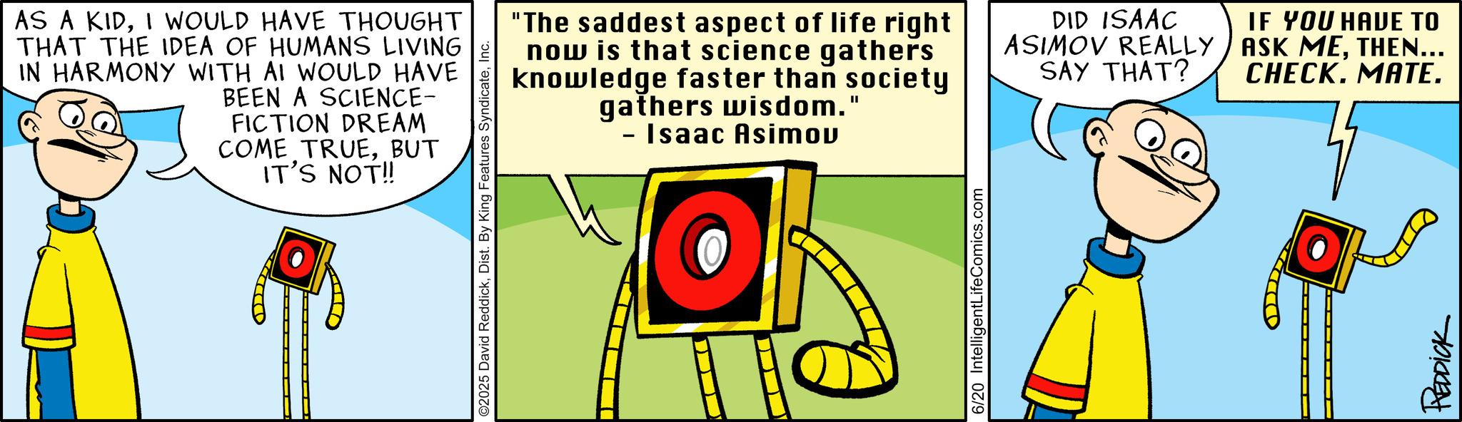 Fictional character OCR: AS A KIDI WOULD HAVE THOUGHT THAT THE IDEA OF HUMANS LIVING IN HARMONY WITH AI WOULD HAVE BEEN A SCIENCE- FICTION DREAM COME TRUEBUT IT'S NOT!! O2025 David ReddickInc. "The saddest aspect of life right now is that science gathers knowledge faster than society gathers wisdom." - Isaac Asimov DID ISAAC ASIMOV REALLY SAY THAT? IF YOU HAVE TO ASK METHEN... CHECK. MATE. 6/20 IntelligentLifeComics.com REDDICK AS A KIDI WOULD HAVE THOUGHT THAT THE IDEA OF HUMANS LIVING IN HARMONY WITH AI WOULD HAVE BEEN A SCIENCE- FICTION DREAM COME TRUEBUT IT'S NOT !! O2025 David ReddickDist . By King Features SyndicateInc. " The saddest aspect of life right now is that science gathers knowledge faster than society gathers wisdom . " - Isaac Asimov DID ISAAC ASIMOV REALLY SAY THAT ? IF YOU HAVE TO ASK METHEN ... CHECK . MATE . 6/20 IntelligentLifeComics.com REDDICK