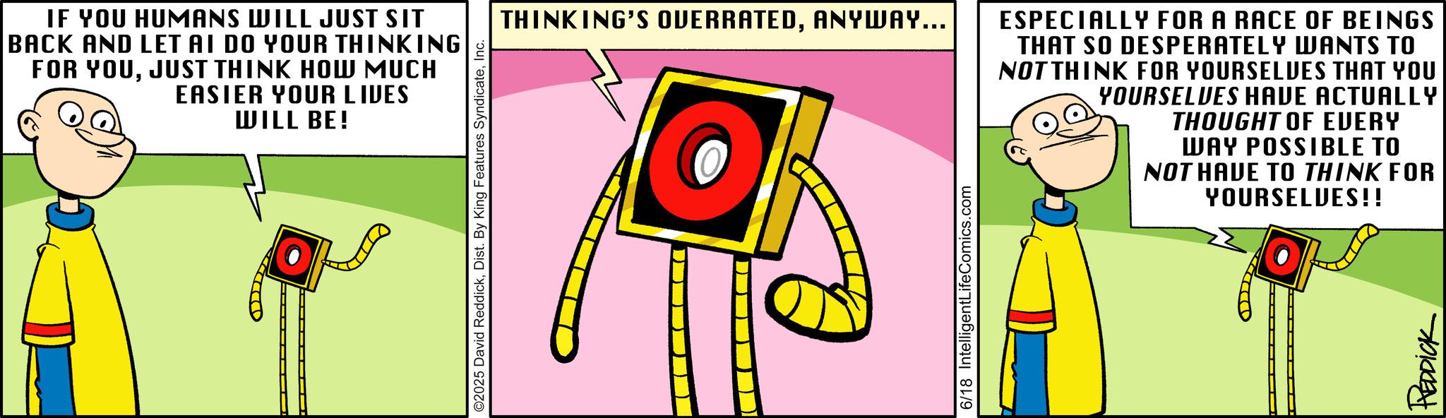 Fictional character OCR: IF YOU HUMANS WILL JUST SIT BACK AND LET AI DO YOUR THINKING FOR YOUJUST THINK HOW MUCH EASIER YOUR LIVES WILL BE! ©2025 David ReddickInc. THINKING'S OVERRATEDANYWAY... ESPECIALLY FOR A RACE OF BEINGS THAT SO DESPERATELY WANTS TO NOT THINK FOR YOURSELVES THAT YOU YOURSELVES HAVE ACTUALLY THOUGHT OF EVERY WAY POSSIBLE TO NOT HAVE TO THINK FOR YOURSELVES!! 6/18 IntelligentLifeComics.com REDDICK IF YOU HUMANS WILL JUST SIT BACK AND LET AI DO YOUR THINKING FOR YOUJUST THINK HOW MUCH EASIER YOUR LIVES WILL BE ! © 2025 David ReddickDist . By King Features SyndicateInc. THINKING'S OVERRATEDANYWAY ... ESPECIALLY FOR A RACE OF BEINGS THAT SO DESPERATELY WANTS TO NOT THINK FOR YOURSELVES THAT YOU YOURSELVES HAVE ACTUALLY THOUGHT OF EVERY WAY POSSIBLE TO NOT HAVE TO THINK FOR YOURSELVES !! 6/18 IntelligentLifeComics.com REDDICK