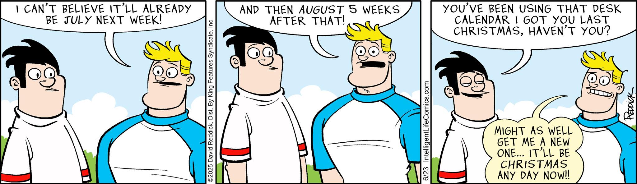 Animated cartoon OCR: I CAN'T BELIEVE IT'LL ALREADY BE JULY NEXT WEEK! O2025 David ReddickInc. AND THEN AUGUST 5 WEEKS AFTER THAT! 6/23 IntelligentLifeComics.com YOU'VE BEEN USING THAT DESK CALENDAR I GOT YOU LAST CHRISTMASHAVEN'T YOU? MIGHT AS WELL GET ME A NEW ONE... IT'LL BE CHRISTMAS ANY DAY NOW!! REDDICK I CAN'T BELIEVE IT'LL ALREADY BE JULY NEXT WEEK ! O2025 David ReddickDist . By King Features SyndicateInc. AND THEN AUGUST 5 WEEKS AFTER THAT ! 6/23 IntelligentLifeComics.com YOU'VE BEEN USING THAT DESK CALENDAR I GOT YOU LAST CHRISTMASHAVEN'T YOU ? MIGHT AS WELL GET ME A NEW ONE ... IT'LL BE CHRISTMAS ANY DAY NOW !! REDDICK
