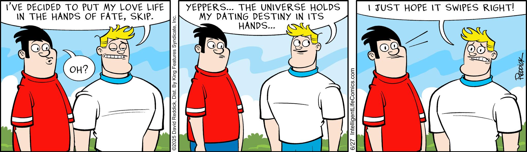 Comics OCR: I'VE DECIDED TO PUT MY LOVE LIFE IN THE HANDS OF FATESKIP. OH? O2025 David ReddickInc. YEPPERS... THE UNIVERSE HOLDS MY DATING DESTINY IN ITS HANDS... 6/27 IntelligentLifeComics.com I JUST HOPE IT SWIPES RIGHT! REDDICK I'VE DECIDED TO PUT MY LOVE LIFE IN THE HANDS OF FATESKIP . OH ? O2025 David ReddickDist . By King Features SyndicateInc. YEPPERS ... THE UNIVERSE HOLDS MY DATING DESTINY IN ITS HANDS ... 6/27 IntelligentLifeComics.com I JUST HOPE IT SWIPES RIGHT ! REDDICK