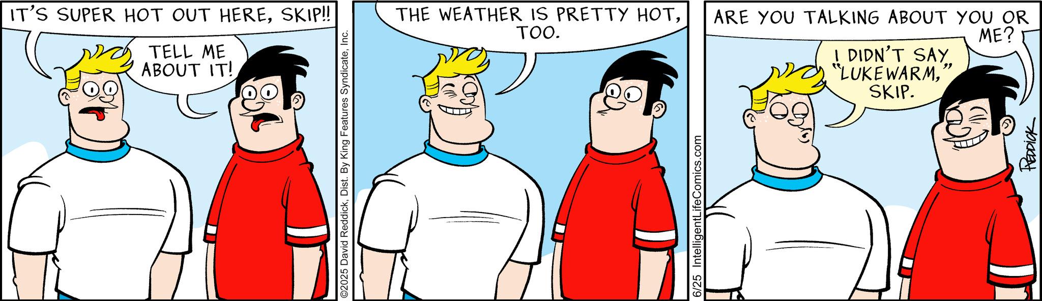 Animated cartoon OCR: IT'S SUPER HOT OUT HERESKIP!! TELL ME ABOUT IT! ©2025 David ReddickInc. THE WEATHER IS PRETTY HOTTOO. 6/25 IntelligentLifeComics.com ARE YOU TALKING ABOUT YOU OR " I DIDN'T SAY. "LUKEWARMSKIP. ME? REDDICK IT'S SUPER HOT OUT HERESKIP !! TELL ME ABOUT IT ! © 2025 David ReddickDist . By King Features SyndicateInc. THE WEATHER IS PRETTY HOTTOO . 6/25 IntelligentLifeComics.com ARE YOU TALKING ABOUT YOU OR " I DIDN'T SAY . " LUKEWARMSKIP . ME ? REDDICK