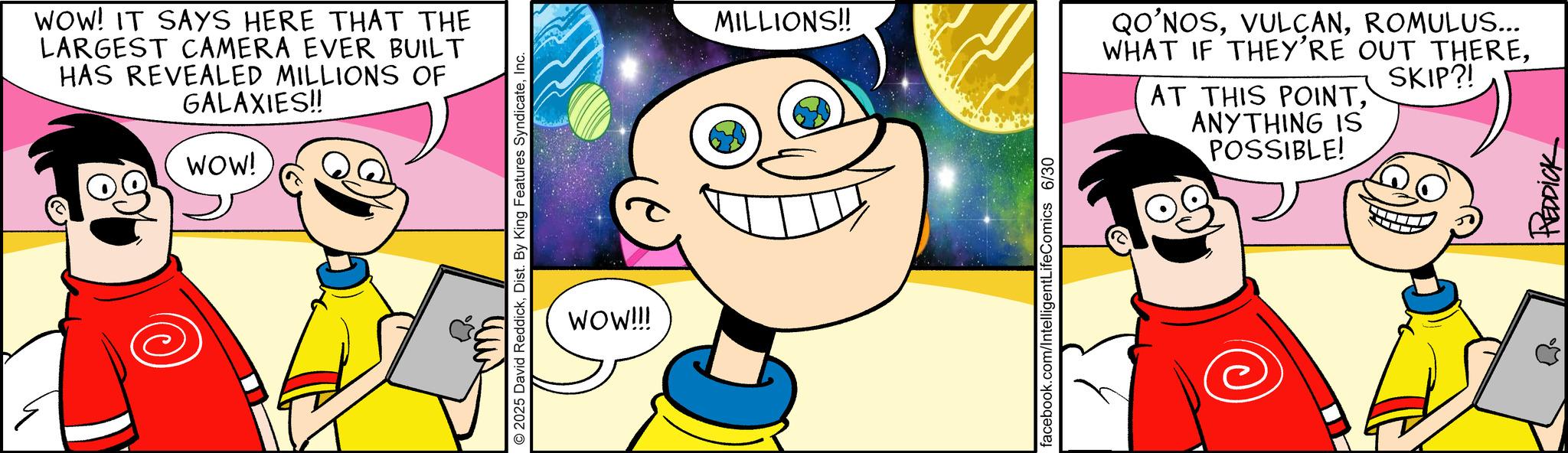 Fiction OCR: WOW! IT SAYS HERE THAT THE LARGEST CAMERA EVER BUILT HAS REVEALED MILLIONS OF GALAXIES!! WOW! 2025 David ReddickInc. WOW!!! MILLIONS!! facebook.com/IntelligentLifeComics 6/30 QO'NOSROMULUS... WHAT IF THEY'RE OUT THEREANYTHING IS POSSIBLE! SKIP?! REDDICK WOW ! IT SAYS HERE THAT THE LARGEST CAMERA EVER BUILT HAS REVEALED MILLIONS OF GALAXIES !! WOW ! 2025 David ReddickDist . By King Features SyndicateInc. WOW !!! MILLIONS !! facebook.com/IntelligentLifeComics 6/30 QO'NOSROMULUS ... WHAT IF THEY'RE OUT THEREAT THIS POINTANYTHING IS POSSIBLE ! SKIP ?! REDDICK
