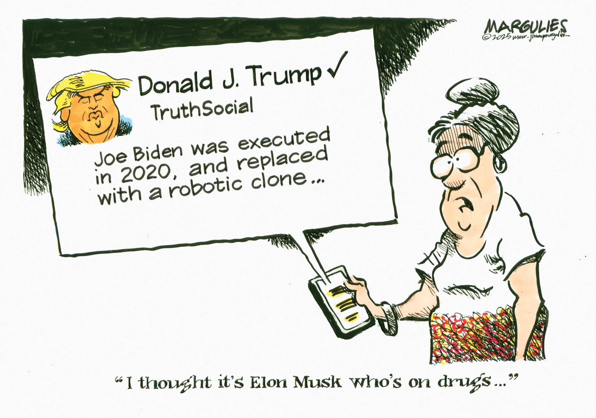 Photo caption OCR: Donald J. Trump? TruthSocial Joe Biden was executed in 2020and replaced with a robotic clone... MARGULIES 2025 www.j Jimmpnagel 66 I thought it's Elon Musk who's on drugs..." Donald J. Trump? TruthSocial Joe Biden was executed in 2020and replaced with a robotic clone ... MARGULIES 2025 www.j Jimmpnagel 66 I thought it's Elon Musk who's on drugs ... "