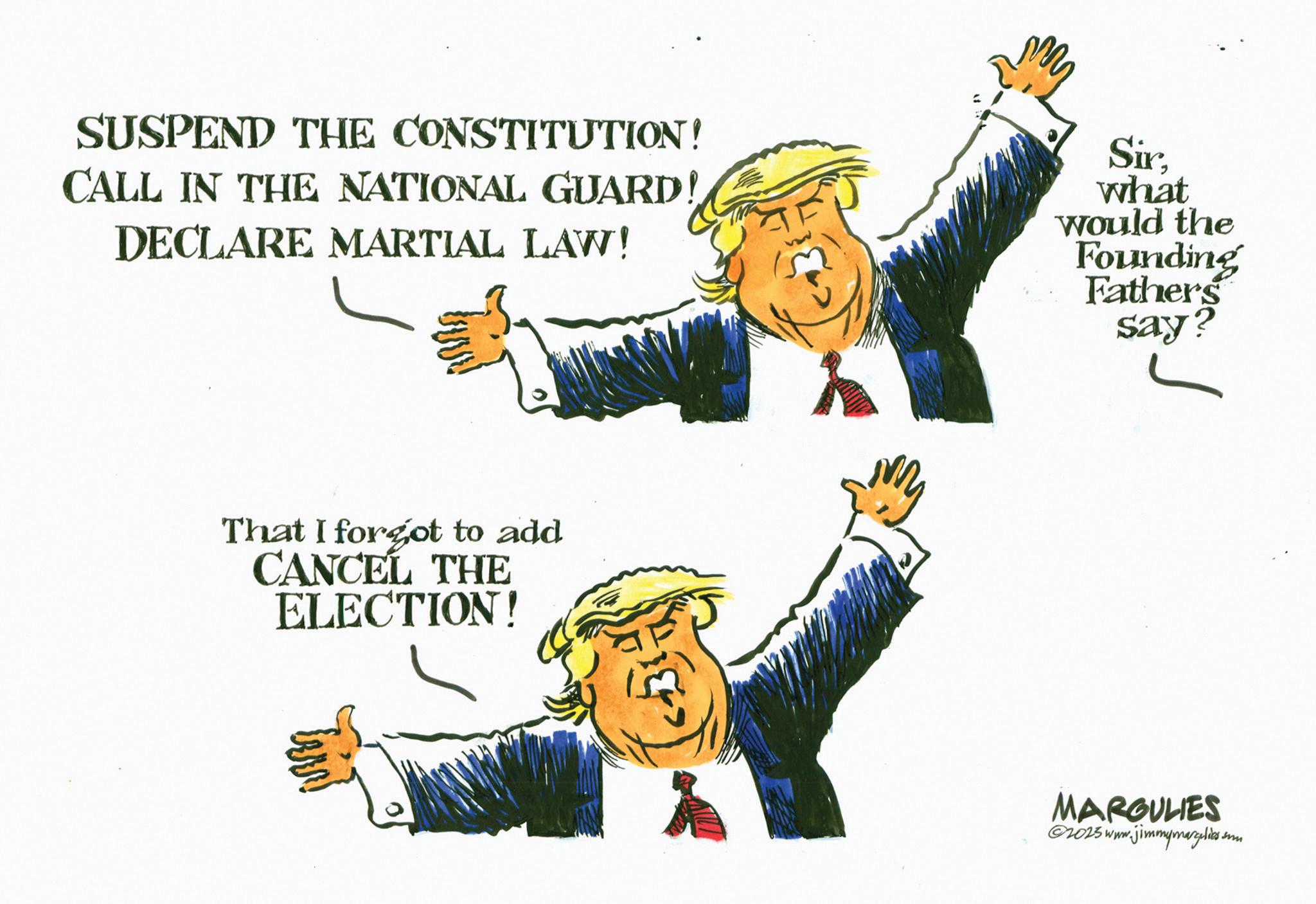 Clip art OCR: SUSPEND THE CONSTITUTION! CALL IN THE NATIONAL GUARD! DECLARE MARTIAL LAW! Sirwhat would the Founding Fathers say? That I forgot to add CANCEL THE ELECTION! MARGULIES ©2015 www.jimmymargelies on SUSPEND THE CONSTITUTION ! CALL IN THE NATIONAL GUARD ! DECLARE MARTIAL LAW ! Sirwhat would the Founding Fathers say ? That I forgot to add CANCEL THE ELECTION ! MARGULIES © 2015 www.jimmymargelies on