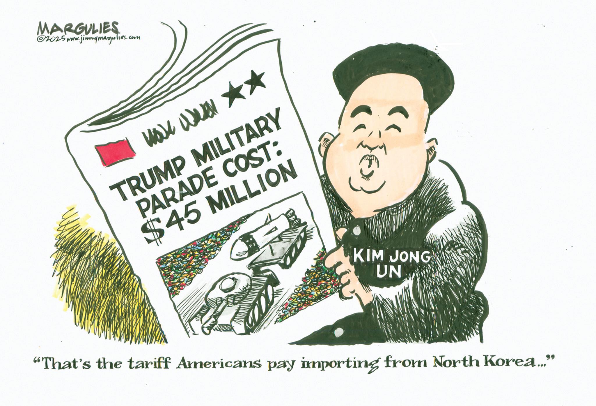 Fiction OCR: MARGULIES 2025 www.jimmymargulies.com TRUMP MILITARY PARADE COST: $45 MILLION {} KIM JONG UN "That's the tariff Americans pay importing from North Korea..." MARGULIES 2025 www.jimmymargulies.com TRUMP MILITARY PARADE COST : $ 45 MILLION { } KIM JONG UN " That's the tariff Americans pay importing from North Korea ... "