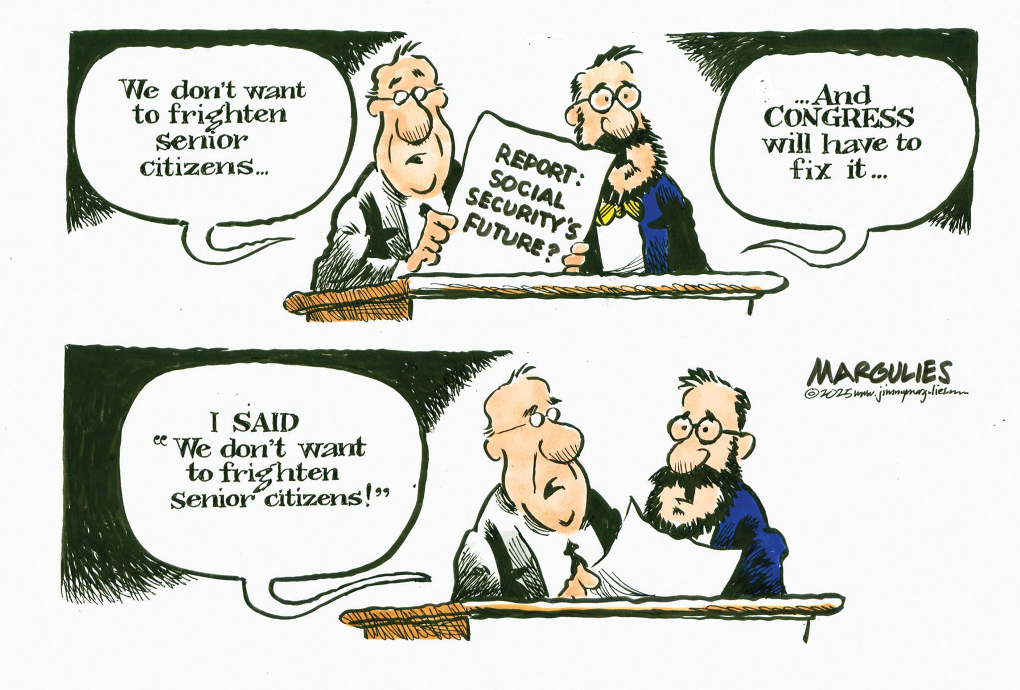 Photo caption OCR: We don't want to frighten senior citizens... ee m REPORT: SOCIAL SECURITY'S FUTURE? ...And CONGRESS will have to fix it... I SAID We don't want to frighten Senior citizens!" MARGULIES ©2025www.jimmymarg.lies.on We don't want to frighten senior citizens ... ee m REPORT : SOCIAL SECURITY'S FUTURE ? ... And CONGRESS will have to fix it ... I SAID We don't want to frighten Senior citizens ! " MARGULIES © 2025www.jimmymarg.lies.on