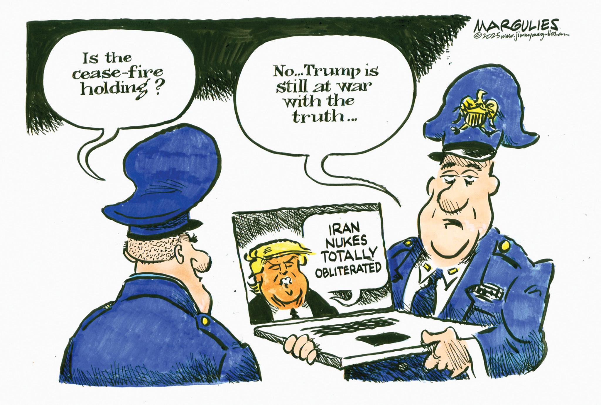Police officer OCR: Is the cease-fire holding? No...Trump is still at war with the truth... MARGULIES ©2025 www.jimmymargulies.com IRAN NUKES TOTALLY OBLITERATED Is the cease - fire holding ? No ... Trump is still at war with the truth ... MARGULIES © 2025 www.jimmymargulies.com IRAN NUKES TOTALLY OBLITERATED