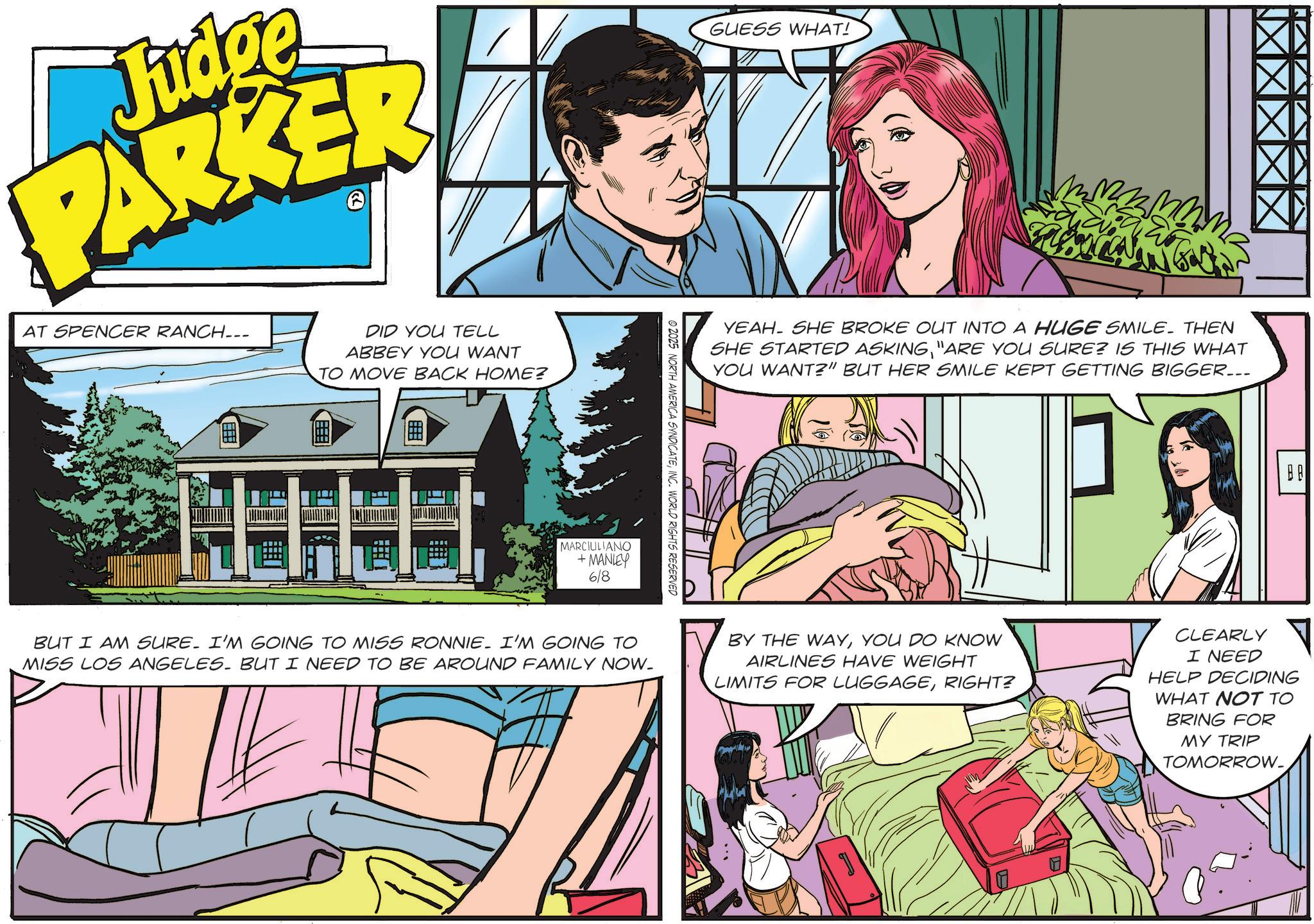 Animated cartoon OCR: Judge PARKER AT SPENCER RANCH... >> DID YOU TELL ABBEY YOU WANT TO MOVE BACK HOME? MARCILILIANO +MANLEY 6/8 © 2025 NORTH AMERICA SYNDICATEINC. WORLD RIGHTS RESERVED GUESS WHAT! YEAH. SHE BROKE OUT INTO A HUGE SMILE. THEN SHE STARTED ASKING"ARE YOU SURE? IS THIS WHAT YOU WANT?" BUT HER SMILE KEPT GETTING BIGGER... BUT I AM SURE. I'M GOING TO MISS RONNIE. I'M GOING TO MISS LOS ANGELES. BUT I NEED TO BE AROUND FAMILY NOW_ BY THE WAYYOU DO KNOW AIRLINES HAVE WEIGHT LIMITS FOR LUGGAGERIGHT? CLEARLY I NEED HELP DECIDING WHAT NOT TO BRING FOR MY TRIP TOMORROW. BA Judge PARKER AT SPENCER RANCH ... >> DID YOU TELL ABBEY YOU WANT TO MOVE BACK HOME ? MARCILILIANO + MANLEY 6/8 © 2025 NORTH AMERICA SYNDICATEINC . WORLD RIGHTS RESERVED GUESS WHAT ! YEAH . SHE BROKE OUT INTO A HUGE SMILE . THEN SHE STARTED ASKING" ARE YOU SURE ? IS THIS WHAT YOU WANT ? " BUT HER SMILE KEPT GETTING BIGGER ... BUT I AM SURE . I'M GOING TO MISS RONNIE . I'M GOING TO MISS LOS ANGELES . BUT I NEED TO BE AROUND FAMILY NOW_ BY THE WAYYOU DO KNOW AIRLINES HAVE WEIGHT LIMITS FOR LUGGAGERIGHT ? CLEARLY I NEED HELP DECIDING WHAT NOT TO BRING FOR MY TRIP TOMORROW . BA