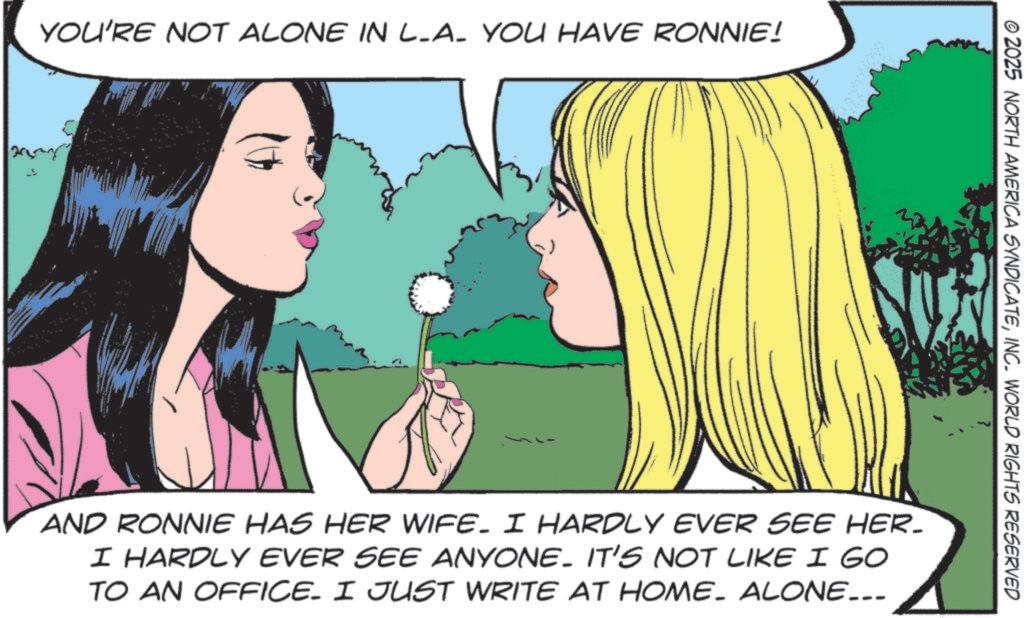 Animated cartoon OCR: YOU'RE NOT ALONE IN LA_ YOU HAVE RONNIE! © 2025 NORTH AMERICA SYNDICATEINC. WORLD RIGHTS RESERVED AND RONNIE HAS HER WIFE. I HARDLY EVER SEE HER- I HARDLY EVER SEE ANYONE. IT'S NOT LIKE I GO TO AN OFFICE. I JUST WRITE AT HOME. ALONE... YOU'RE NOT ALONE IN LA_ YOU HAVE RONNIE ! © 2025 NORTH AMERICA SYNDICATEINC . WORLD RIGHTS RESERVED AND RONNIE HAS HER WIFE . I HARDLY EVER SEE HER- I HARDLY EVER SEE ANYONE . IT'S NOT LIKE I GO TO AN OFFICE . I JUST WRITE AT HOME . ALONE ...