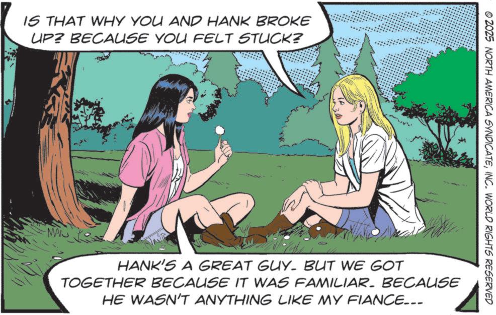 Fictional character OCR: IS THAT WHY YOU AND HANK BROKE UP? BECAUSE YOU FELT STUCK? © 2025 NORTH AMERICA SYNDICATEINC. WORLD RIGHTS RESERVED MAN HANK'S A GREAT GUY. BUT WE GOT TOGETHER BECAUSE IT WAS FAMILIAR. BECAUSE HE WASN'T ANYTHING LIKE MY FIANCE... IS THAT WHY YOU AND HANK BROKE UP ? BECAUSE YOU FELT STUCK ? © 2025 NORTH AMERICA SYNDICATEINC . WORLD RIGHTS RESERVED MAN HANK'S A GREAT GUY . BUT WE GOT TOGETHER BECAUSE IT WAS FAMILIAR . BECAUSE HE WASN'T ANYTHING LIKE MY FIANCE ...