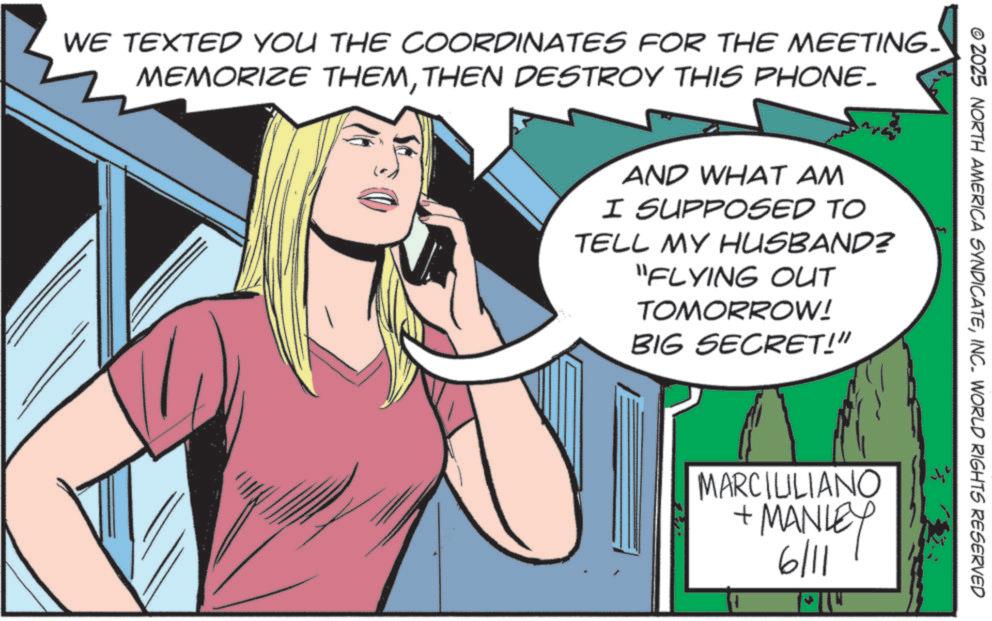 Comics OCR: WE TEXTED YOU THE COORDINATES FOR THE MEETING- MEMORIZE THEMTHEN DESTROY THIS PHONE_ © 2025 NORTH AMERICA SYNDICATEINC. WORLD RIGHTS RESERVED AND WHAT AM I SUPPOSED TO TELL MY HUSBAND? "FLYING OUT TOMORROW! BIG SECRET!" MARCILILIANO + MANLEY 6/11 WE TEXTED YOU THE COORDINATES FOR THE MEETING- MEMORIZE THEMTHEN DESTROY THIS PHONE_ © 2025 NORTH AMERICA SYNDICATEINC . WORLD RIGHTS RESERVED AND WHAT AM I SUPPOSED TO TELL MY HUSBAND ? " FLYING OUT TOMORROW ! BIG SECRET ! " MARCILILIANO + MANLEY 6/11