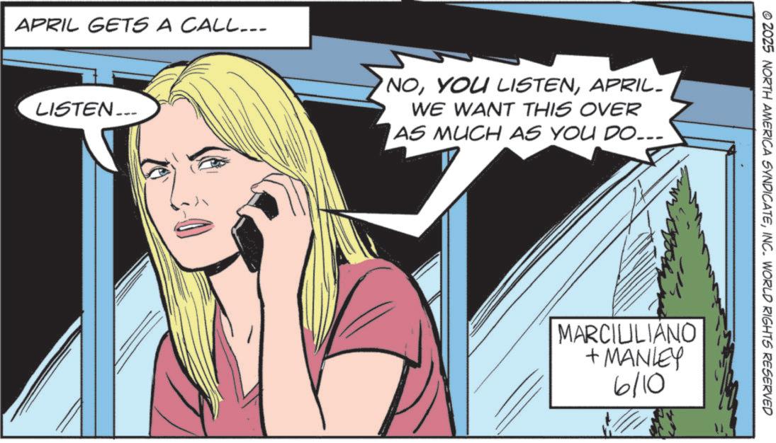 Animated cartoon OCR: APRIL GETS A CALL... LISTEN... NOAPRIL- WE WANT THIS OVER AS MUCH AS YOU DO... © 2025 NORTH AMERICA SYNDICATEINC. WORLD RIGHTS RESERVED MARCIULIANO +MANLEY 6/10 APRIL GETS A CALL ... LISTEN ... NOYOU LISTENAPRIL- WE WANT THIS OVER AS MUCH AS YOU DO ... © 2025 NORTH AMERICA SYNDICATEINC . WORLD RIGHTS RESERVED MARCIULIANO + MANLEY 6/10