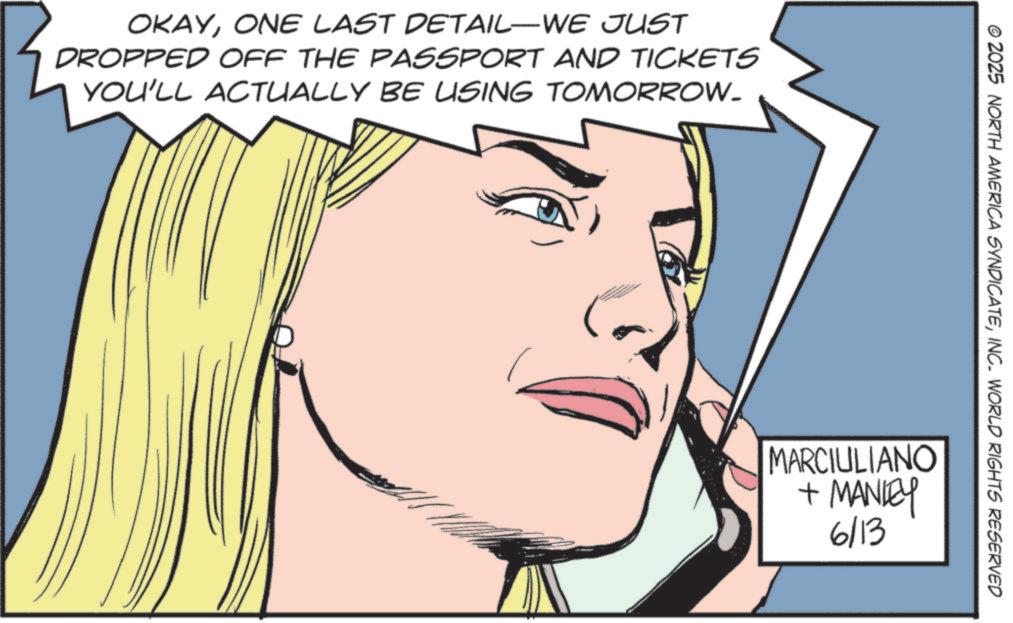 Comics OCR: OKAYONE LAST DETAIL-WE JUST DROPPED OFF THE PASSPORT AND TICKETS YOU'LL ACTUALLY BE USING TOMORROW. © 2025 NORTH AMERICA SYNDICATEINC. WORLD RIGHTS RESERVED MARCIULIANO + MANLEY 6/13 OKAYONE LAST DETAIL - WE JUST DROPPED OFF THE PASSPORT AND TICKETS YOU'LL ACTUALLY BE USING TOMORROW . © 2025 NORTH AMERICA SYNDICATEINC . WORLD RIGHTS RESERVED MARCIULIANO + MANLEY 6/13