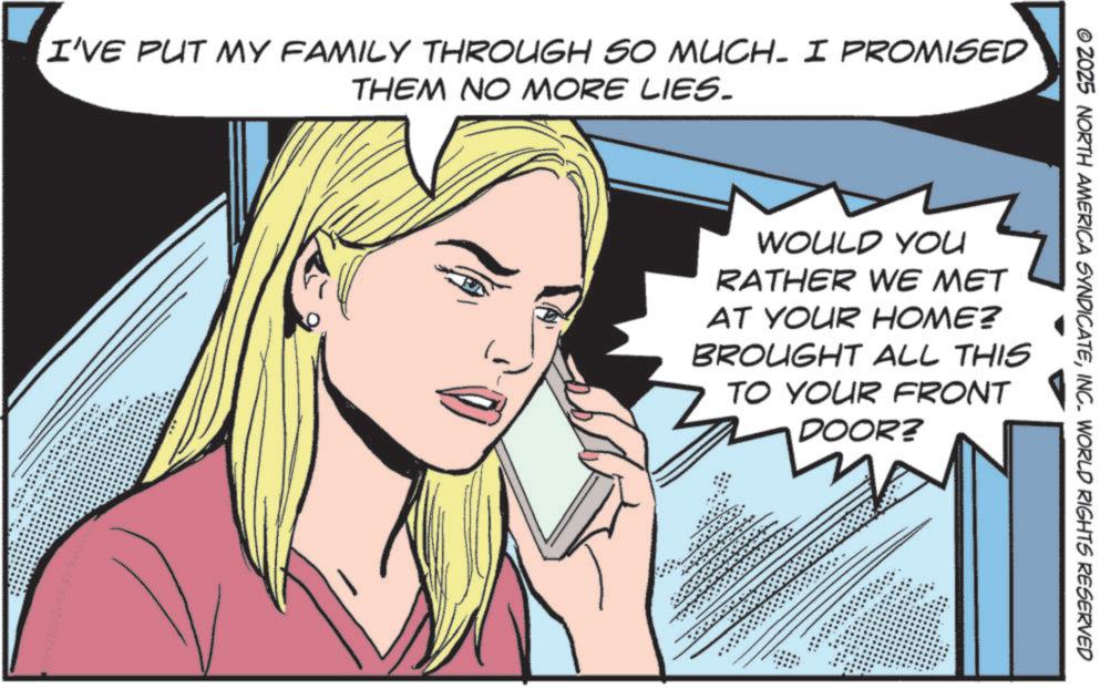Throat OCR: I'VE PUT MY FAMILY THROUGH SO MUCH- I PROMISED THEM NO MORE LIES. © 2025 NORTH AMERICA SYNDICATEINC. WORLD RIGHTS RESERVED WOULD YOU RATHER WE MET AT YOUR HOME? BROUGHT ALL THIS TO YOUR FRONT DOOR? I'VE PUT MY FAMILY THROUGH SO MUCH- I PROMISED THEM NO MORE LIES . © 2025 NORTH AMERICA SYNDICATEINC . WORLD RIGHTS RESERVED WOULD YOU RATHER WE MET AT YOUR HOME ? BROUGHT ALL THIS TO YOUR FRONT DOOR ?