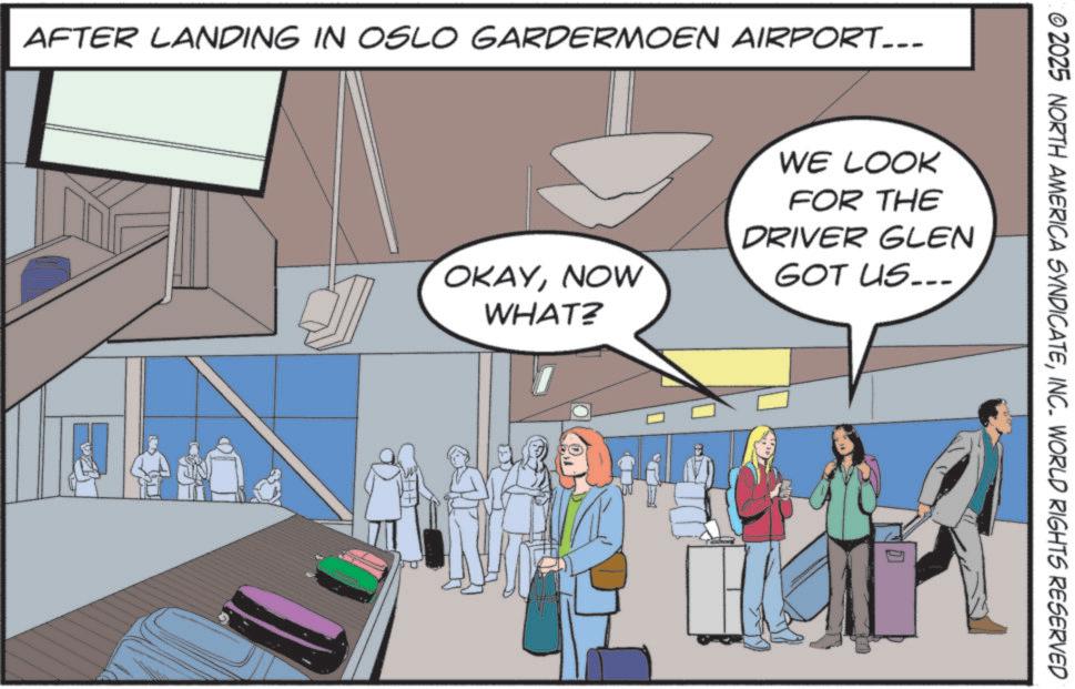Comic book OCR: AFTER LANDING IN OSLO GARDERMOEN AIRPORT... 2025 NORTH AMERICA SYNDICATEINC. WORLD RIGHTS RESERVED OKAYNOW WHAT? WE LOOK FOR THE DRIVER GLEN GOT US.. AFTER LANDING IN OSLO GARDERMOEN AIRPORT ... 2025 NORTH AMERICA SYNDICATEINC . WORLD RIGHTS RESERVED OKAYNOW WHAT ? WE LOOK FOR THE DRIVER GLEN GOT US ..