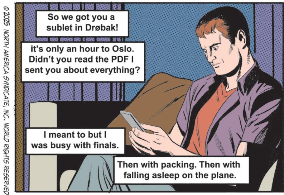 Animated cartoon OCR: So we got you a sublet in Drøbak! 154496596546 6 BEA it's only an hour to Oslo. Didn't you read the PDF I sent you about everything? I meant to but I was busy with finals. Then with packing. Then with falling asleep on the plane. © 2025 NORTH AMERICA SYNDICATEINC. WORLD RIGHTS RESERVED So we got you a sublet in Drøbak ! 154496596546 6 BEA it's only an hour to Oslo . Didn't you read the PDF I sent you about everything ? I meant to but I was busy with finals . Then with packing . Then with falling asleep on the plane . © 2025 NORTH AMERICA SYNDICATEINC . WORLD RIGHTS RESERVED