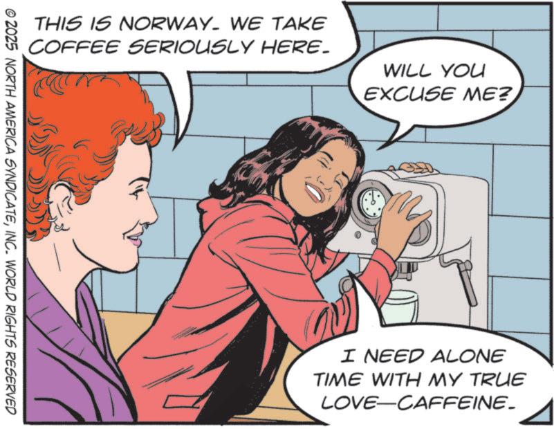 Fictional character OCR: THIS IS NORWAY. WE TAKE COFFEE SERIOUSLY HERE. WILL YOU EXCUSE ME? © 2025 NORTH AMERICA SYNDICATEINC. WORLD RIGHTS RESERVED I NEED ALONE TIME WITH MY TRUE LOVE-CAFFEINE_ THIS IS NORWAY . WE TAKE COFFEE SERIOUSLY HERE . WILL YOU EXCUSE ME ? © 2025 NORTH AMERICA SYNDICATEINC . WORLD RIGHTS RESERVED I NEED ALONE TIME WITH MY TRUE LOVE - CAFFEINE_