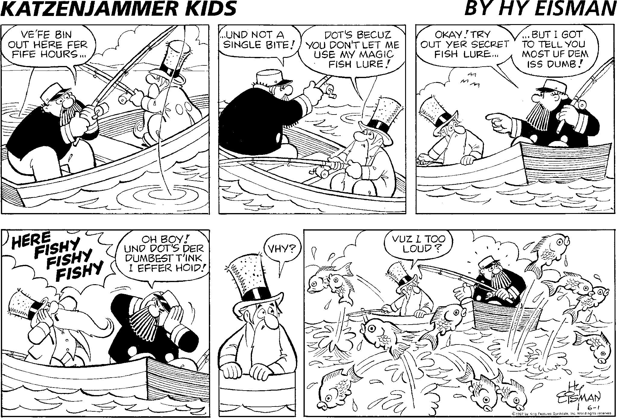 Fiction OCR: KATZENJAMMER KIDS VE'FE BIN OUT HERE FER FIFE HOURS... HERE FISHY FISHY FISHY OH BOY! UND DOT'S DER DUMBEST T'INK I EFFER HOID! ...UND NOT A SINGLE BITE! ??? DOT'S BECUZ YOU DON'T LET ME USE MY MAGIC FISH LURE! www. BY HY EISMAN OKAY! TRY OUT YER SECRET FISH LURE... ... BUT I GOT TO TELL YOU MOST UF DEM ISS DUMB! VHY? VUZ I TOO LOUD? www. ?? M ?? ETSMAN 6-1 1997 by King Features SyndicateInc. World rights reserved. KATZENJAMMER KIDS VE'FE BIN OUT HERE FER FIFE HOURS ... HERE FISHY FISHY FISHY OH BOY ! UND DOT'S DER DUMBEST T'INK I EFFER HOID ! ... UND NOT A SINGLE BITE ! ??? DOT'S BECUZ YOU DON'T LET ME USE MY MAGIC FISH LURE ! www . BY HY EISMAN OKAY ! TRY OUT YER SECRET FISH LURE ... ... BUT I GOT TO TELL YOU MOST UF DEM ISS DUMB ! VHY ? VUZ I TOO LOUD ? www . ?? M ?? ETSMAN 6-1 1997 by King Features SyndicateInc. World rights reserved .