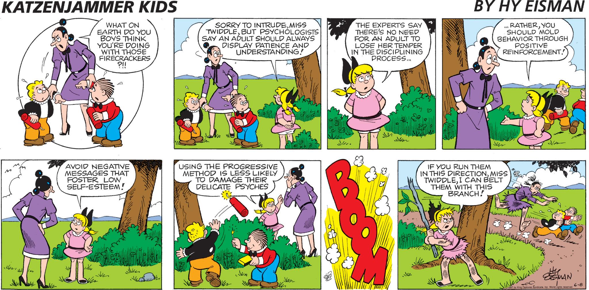 Comic book OCR: KATZENJAMMER KIDS WHAT ON EARTH DO YOU BOYS THINK YOU'RE DOING WITH THOSE FIRECRACKERS ?!! SORRY TO INTRUDEMISS TWIDDLEBUT PSYCHOLOGISTS SAY AN ADULT SHOULD ALWAYS DISPLAY PATIENCE AND UNDERSTANDING! THE EXPERTS SAY THERE'S NO NEED FOR AN ADULT TO LOSE HER TEMPER IN THE DISCIPLINING PROCESS... BY HY EISMAN RATHERYOU SHOULD MOLD BEHAVIOR THROUGH POSITIVE REINFORCEMENT. M AVOID NEGATIVE MESSAGES THAT FOSTER LOW SELF-ESTEEM! USING THE PROGRESSIVE METHOD IS LESS LIKELY TO DAMAGE THEIR DELICATE PSYCHES ???? ?????? Jun Jum Jon IF YOU RUN THEM IN THIS DIRECTIONMISS TWIDDLEI CAN BELT THEM WITH THIS BRANCH! SMAN 1997 by King Features Syndicate. Inc. World rights reserved. 6-8 KATZENJAMMER KIDS WHAT ON EARTH DO YOU BOYS THINK YOU'RE DOING WITH THOSE FIRECRACKERS ? !! SORRY TO INTRUDEMISS TWIDDLEBUT PSYCHOLOGISTS SAY AN ADULT SHOULD ALWAYS DISPLAY PATIENCE AND UNDERSTANDING ! THE EXPERTS SAY THERE'S NO NEED FOR AN ADULT TO LOSE HER TEMPER IN THE DISCIPLINING PROCESS ... BY HY EISMAN RATHERYOU SHOULD MOLD BEHAVIOR THROUGH POSITIVE REINFORCEMENT . M AVOID NEGATIVE MESSAGES THAT FOSTER LOW SELF - ESTEEM ! USING THE PROGRESSIVE METHOD IS LESS LIKELY TO DAMAGE THEIR DELICATE PSYCHES ???? ?????? Jun Jum Jon IF YOU RUN THEM IN THIS DIRECTIONMISS TWIDDLEI CAN BELT THEM WITH THIS BRANCH ! SMAN 1997 by King Features Syndicate . Inc. World rights reserved . 6-8