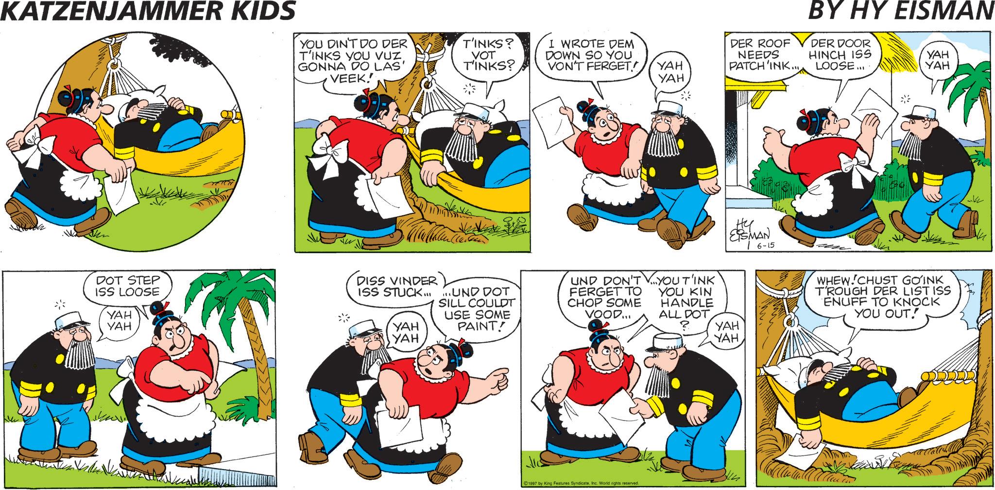 Comics OCR: KATZENJAMMER KIDS YOU DIN'T DO DER T'INKS YOU VUZ. GONNA DO LAS' VEEK. DOT STEP ISS LOOSE YAH YAH DISS VINDER ISS STUCK... YAH YAH BY HY EISMAN T'INKS? I WROTE DEM DER ROOF DER DOOR VOT T'INKS? DOWN SO YOU VON'T FERGET! YAH NEEDS PATCH'INK... HINCH ISS LOOSE... YAH YAH YAH ...UND DOT SILL COULDT USE SOME PAINT! UND DON'T FERGET TO CHOP SOME VOOD... 1997 by King Features Syndicate. Inc. World rights reserved. ?? ESMAN YOU T'INK YOU KIN HANDLE ALL DOT ? YAH YAH 6-15 WHEW CHUST GOINK T'ROUGH DER LIST ISS ENUFF TO KNOCK YOU OUT! KATZENJAMMER KIDS YOU DIN'T DO DER T'INKS YOU VUZ . GONNA DO LAS ' VEEK . DOT STEP ISS LOOSE YAH YAH DISS VINDER ISS STUCK ... YAH YAH BY HY EISMAN T'INKS ? I WROTE DEM DER ROOF DER DOOR VOT T'INKS ? DOWN SO YOU VON'T FERGET ! YAH NEEDS PATCH'INK ... HINCH ISS LOOSE ... YAH YAH YAH ... UND DOT SILL COULDT USE SOME PAINT ! UND DON'T FERGET TO CHOP SOME VOOD ... 1997 by King Features Syndicate . Inc. World rights reserved . ?? ESMAN YOU T'INK YOU KIN HANDLE ALL DOT ? YAH YAH 6-15 WHEW CHUST GOINK T'ROUGH DER LIST ISS ENUFF TO KNOCK YOU OUT !