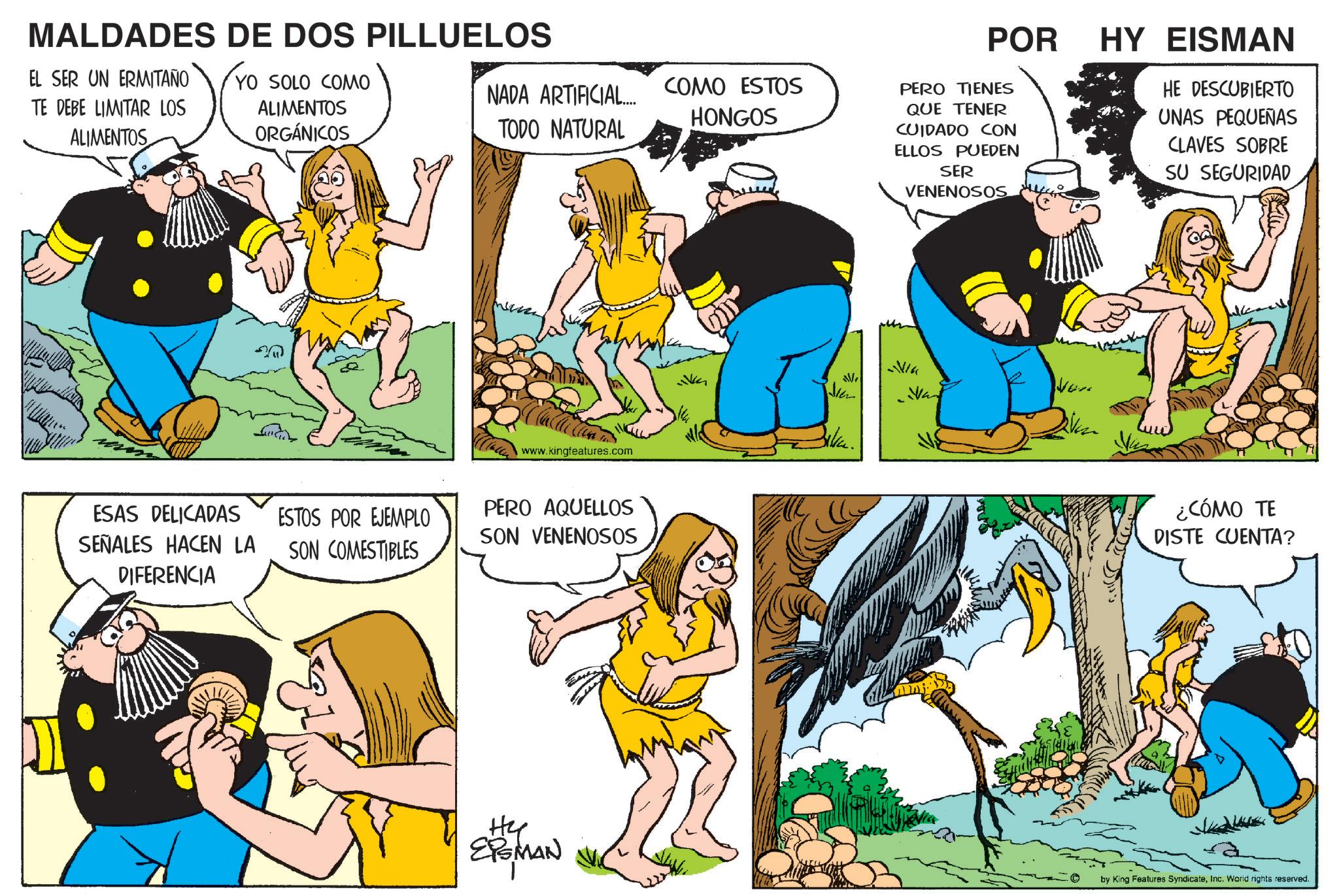 Comic book OCR: MALDADES DE DOS PILLUELOS EL SER UN ERMITAÑO TE DEBE LIMITAR LOS ALIMENTOS YO SOLO COMO ALIMENTOS ORGÁNICOS POR NADA ARTIFICIAL... TODO NATURAL COMO ESTOS HONGOS PERO TIENES QUE TENER CUIDADO CON ELLOS PUEDEN SER VENENOSOS HY EISMAN HE DESCUBIERTO UNAS PEQUEÑAS CLAVES SOBRE SU SEGURIDAD www.kingfeatures.com ESAS DELICADAS SEÑALES HACEN LA DIFERENCIA ESTOS POR EJEMPLO SON COMESTIBLES PERO AQUELLOS SON VENENOSOS Hy EPGMAN A Bilka. Nin Ven ¿CÓMO TE DISTE CUENTA? by King Features SyndicateInc. World rights reserved. MALDADES DE DOS PILLUELOS EL SER UN ERMITAÑO TE DEBE LIMITAR LOS ALIMENTOS YO SOLO COMO ALIMENTOS ORGÁNICOS POR NADA ARTIFICIAL ... TODO NATURAL COMO ESTOS HONGOS PERO TIENES QUE TENER CUIDADO CON ELLOS PUEDEN SER VENENOSOS HY EISMAN HE DESCUBIERTO UNAS PEQUEÑAS CLAVES SOBRE SU SEGURIDAD www.kingfeatures.com ESAS DELICADAS SEÑALES HACEN LA DIFERENCIA ESTOS POR EJEMPLO SON COMESTIBLES PERO AQUELLOS SON VENENOSOS Hy EPGMAN A Bilka . Nin Ven ¿ CÓMO TE DISTE CUENTA ? by King Features SyndicateInc. World rights reserved .