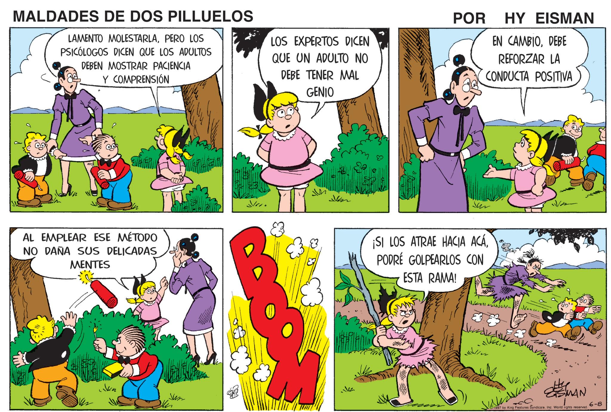 Animated cartoon OCR: MALDADES DE DOS PILLUELOS LAMENTO MOLESTARLAPERO LOS PSICÓLOGOS DICEN QUE LOS ADULTOS DEBEN MOSTRAR PACIENCIA Y COMPRENSIÓN LOS EXPERTOS DICEN QUE UN ADULTO NO DEBE TENER MAL GENIO AL EMPLEAR ESE MÉTODO NO DAÑA SUS DELICADAS MENTES Vin Jum Ji ? ??? POR HY EISMAN EN CAMBIODEBE REFORZAR LA CONDUCTA POSITIVA ¡SI LOS ATRAE HACIA ACÁPODRÉ GOLPEARLOS CON ESTA RAMA! mu SMAN 1997 by King Features Syndicate. Inc. World nights reserved. 6-8 MALDADES DE DOS PILLUELOS LAMENTO MOLESTARLAPERO LOS PSICÓLOGOS DICEN QUE LOS ADULTOS DEBEN MOSTRAR PACIENCIA Y COMPRENSIÓN LOS EXPERTOS DICEN QUE UN ADULTO NO DEBE TENER MAL GENIO AL EMPLEAR ESE MÉTODO NO DAÑA SUS DELICADAS MENTES Vin Jum Ji ? ??? POR HY EISMAN EN CAMBIODEBE REFORZAR LA CONDUCTA POSITIVA ¡ SI LOS ATRAE HACIA ACÁPODRÉ GOLPEARLOS CON ESTA RAMA ! mu SMAN 1997 by King Features Syndicate . Inc. World nights reserved . 6-8