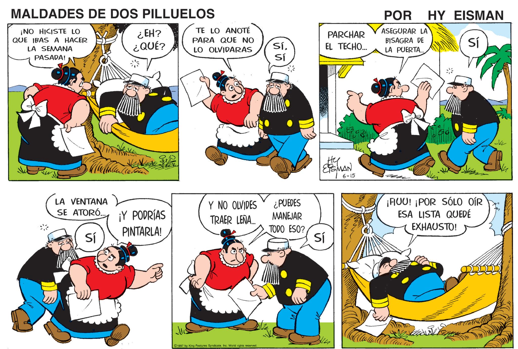Happiness OCR: MALDADES DE DOS PILLUELOS ¡NO HICISTE LO QUE IBAS A HACER LA SEMANA PASADA! POR ASEGURAR LA BISAGRA DE HY EISMAN Sí ¿EH? ¿QUÉ? TE LO ANOTÉ PARA QUE NO LO OLVIDARAS PARCHAR SíEL TECHO... LA PUERTA... Sí LA VENTANA SE ATORÓ... Sí ¡Y PODRÍAS PINTARLA! Y NO OLVIDES TRAER LEÑA... ¿PUEDES MANEJAR TODO ESO? Sí 1997 by King Features Syndicate. Inc. World rights reserved. ?? ESMAN 16-15 ¡FUU! ¡POR SÓLO OÍR ESA LISTA QUEDÉ EXHAUSTO! MALDADES DE DOS PILLUELOS ¡ NO HICISTE LO QUE IBAS A HACER LA SEMANA PASADA ! POR ASEGURAR LA BISAGRA DE HY EISMAN Sí ¿ EH ? ¿ QUÉ ? TE LO ANOTÉ PARA QUE NO LO OLVIDARAS PARCHAR SíEL TECHO ... LA PUERTA ... Sí LA VENTANA SE ATORÓ ... Sí ¡ Y PODRÍAS PINTARLA ! Y NO OLVIDES TRAER LEÑA ... ¿ PUEDES MANEJAR TODO ESO ? Sí 1997 by King Features Syndicate . Inc. World rights reserved . ?? ESMAN 16-15 ¡ FUU ! ¡ POR SÓLO OÍR ESA LISTA QUEDÉ EXHAUSTO !