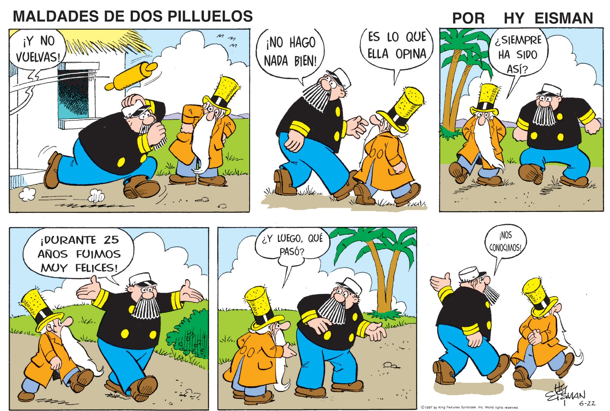 Publication OCR: MALDADES DE DOS PILLUELOS ¡Y NO VUELVAS! M M ¡NO HAGO ES LO QUE ELLA OPINA NADA BIEN! ¡DURANTE 25 AÑOS FUIMOS MUY FELICES! ¿Y LUEGOQUE PASÓ? Jch. v4.. Jonah POR HY EISMAN ¿SIEMPRE HA SIDO ASl? ¡NOS CONOCIMOS! 1997 by King Features Syndicate. Inc. Word rights reserved. #G SISMAN 22 6-22 MALDADES DE DOS PILLUELOS ¡ Y NO VUELVAS ! M M ¡ NO HAGO ES LO QUE ELLA OPINA NADA BIEN ! ¡ DURANTE 25 AÑOS FUIMOS MUY FELICES ! ¿ Y LUEGOQUE PASÓ ? Jch . v4 .. Jonah POR HY EISMAN ¿ SIEMPRE HA SIDO ASl ? ¡ NOS CONOCIMOS ! 1997 by King Features Syndicate . Inc. Word rights reserved . #G SISMAN 22 6-22