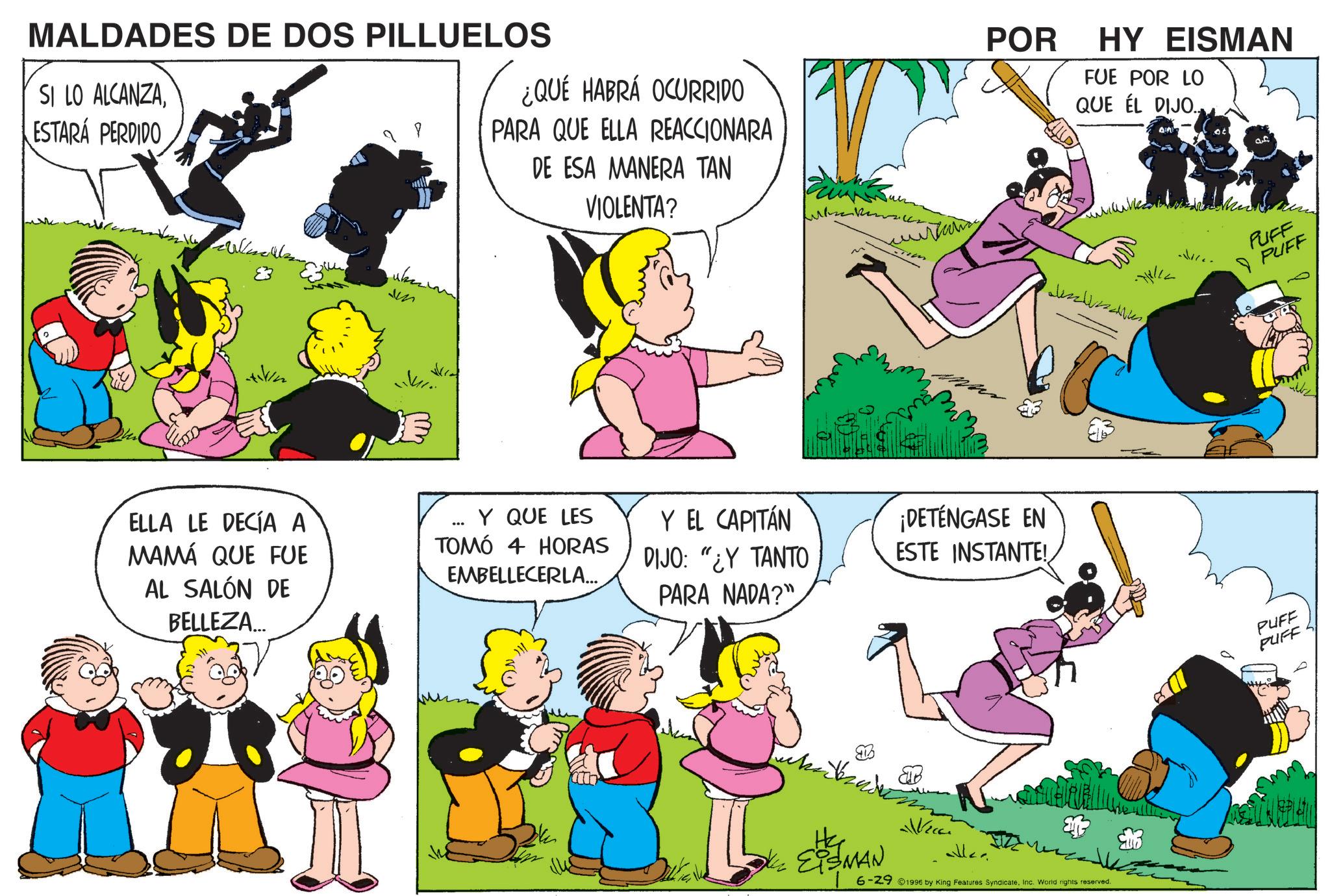 Happiness OCR: MALDADES DE DOS PILLUELOS SI LO ALCANZAESTARÁ PERDIDO P ¿QUÉ HABRÁ OCURRIDO PARA QUE ELLA REACCIONARA DE ESA MANERA TAN VIOLENTA? 83 M ELLA LE DECÍA A MAMÁ QUE FUE AL SALÓN DE BELLEZA... POR HY EISMAN FUE POR LO QUE EL DIJO.. Y QUE LES TOMÓ 4 HORAS EMBELLECERLA... Y EL CAPITÁN DIJO: "¿Y TANTO PARA NADA?" ¡DETÉNGASE EN ESTE INSTANTE! EISMAN 6-291996 by King Features SyndicateInc. World rights reserved. af PUFF PUFF PUFF PUFF MALDADES DE DOS PILLUELOS SI LO ALCANZAESTARÁ PERDIDO P ¿ QUÉ HABRÁ OCURRIDO PARA QUE ELLA REACCIONARA DE ESA MANERA TAN VIOLENTA ? 83 M ELLA LE DECÍA A MAMÁ QUE FUE AL SALÓN DE BELLEZA ... POR HY EISMAN FUE POR LO QUE EL DIJO .. Y QUE LES TOMÓ 4 HORAS EMBELLECERLA ... Y EL CAPITÁN DIJO : " ¿ Y TANTO PARA NADA ? " ¡ DETÉNGASE EN ESTE INSTANTE ! EISMAN 6-291996 by King Features SyndicateInc. World rights reserved . af PUFF PUFF PUFF PUFF