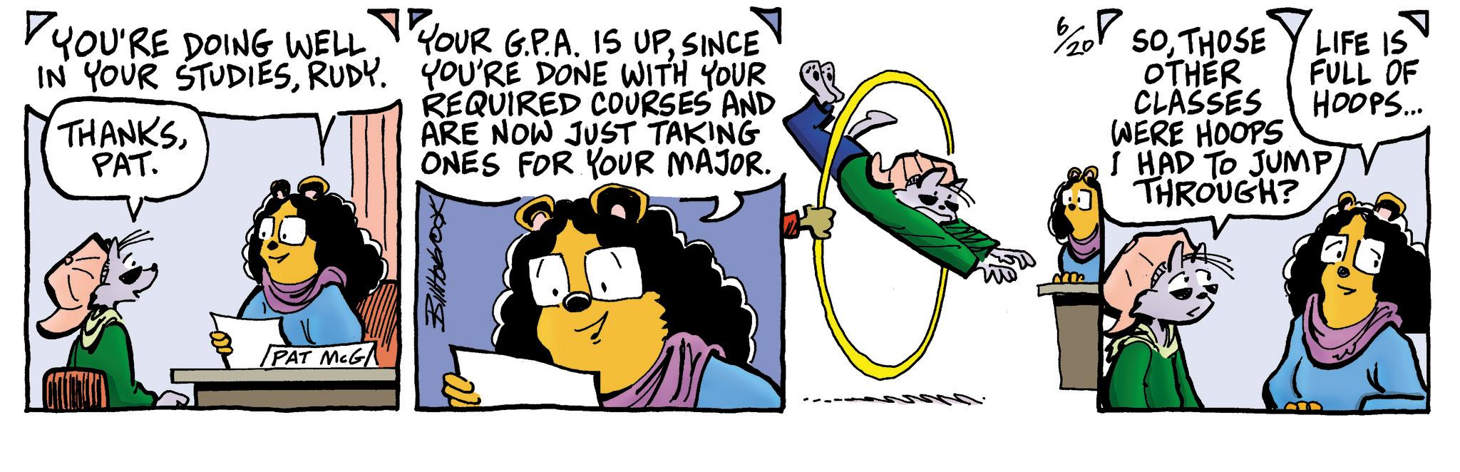 Comic book OCR: YOU'RE DOING WELL IN YOUR STUDIESRUDY. THANKSPAT. YOUR G.P.A. IS UPSINCE YOU'RE DONE WITH YOUR REQUIRED COURSES AND ARE NOW JUST TAKING ONES FOR YOUR MAJOR. SOTHOSE OTHER CLASSES WERE HOOPS LIFE IS FULL OF HOOPS... I HAD TO JUMP THROUGH? PAT MCG Billtobox -20 ce YOU'RE DOING WELL IN YOUR STUDIESRUDY . THANKSPAT . YOUR G.P.A. IS UPSINCE YOU'RE DONE WITH YOUR REQUIRED COURSES AND ARE NOW JUST TAKING ONES FOR YOUR MAJOR . SOTHOSE OTHER CLASSES WERE HOOPS LIFE IS FULL OF HOOPS ... I HAD TO JUMP THROUGH ? PAT MCG Billtobox -20 ce