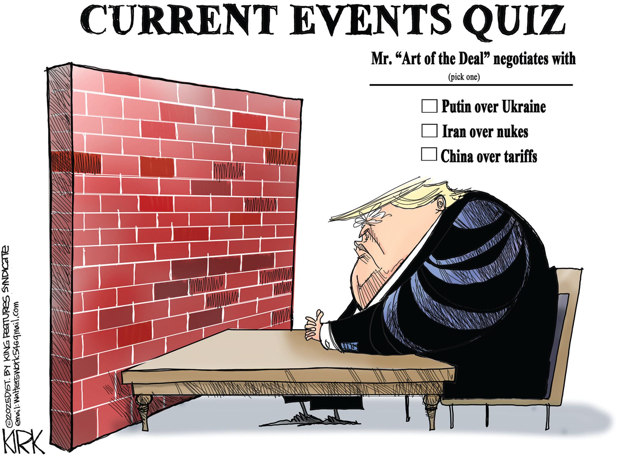 Graphics OCR: 2025DIST. BY KING FEATURES SYNDICATE email: Walterswork546gmail.com KRK CURRENT EVENTS QUIZ Mr. "Art of the Deal" negotiates with (pick one) Putin over Ukraine Iran over nukes China over tariffs 2025DIST . BY KING FEATURES SYNDICATE email : Walterswork546gmail.com KRK CURRENT EVENTS QUIZ Mr. " Art of the Deal " negotiates with ( pick one ) Putin over Ukraine Iran over nukes China over tariffs