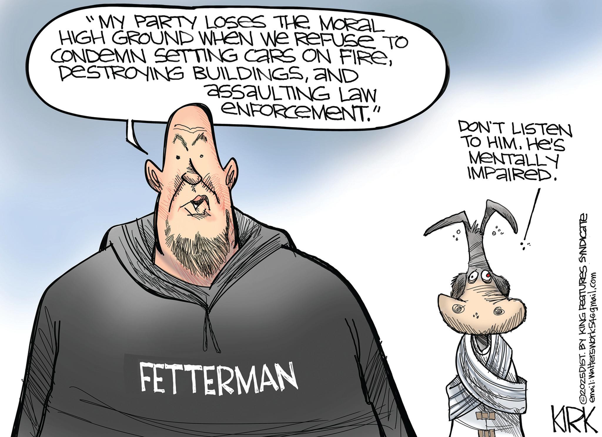 Photo caption OCR: "MY PARTY LOSES THE MORAL HIGH GROUND WHEN WE REFUSE TO CONDEMN SETTING CARS ON FIREAND assauLTING Law ENFORCEMENT." DON'T LISTEN TO HIM. He's MENTALLY IMPAIRED. ©2025DIST. BY KING FEATURES SYNDICATE email: Walterswork546gmail.com FETTERMAN KIRK " MY PARTY LOSES THE MORAL HIGH GROUND WHEN WE REFUSE TO CONDEMN SETTING CARS ON FIREDESTROYING BUILDINGSAND assauLTING Law ENFORCEMENT . " DON'T LISTEN TO HIM . He's MENTALLY IMPAIRED . © 2025DIST . BY KING FEATURES SYNDICATE email : Walterswork546gmail.com FETTERMAN KIRK