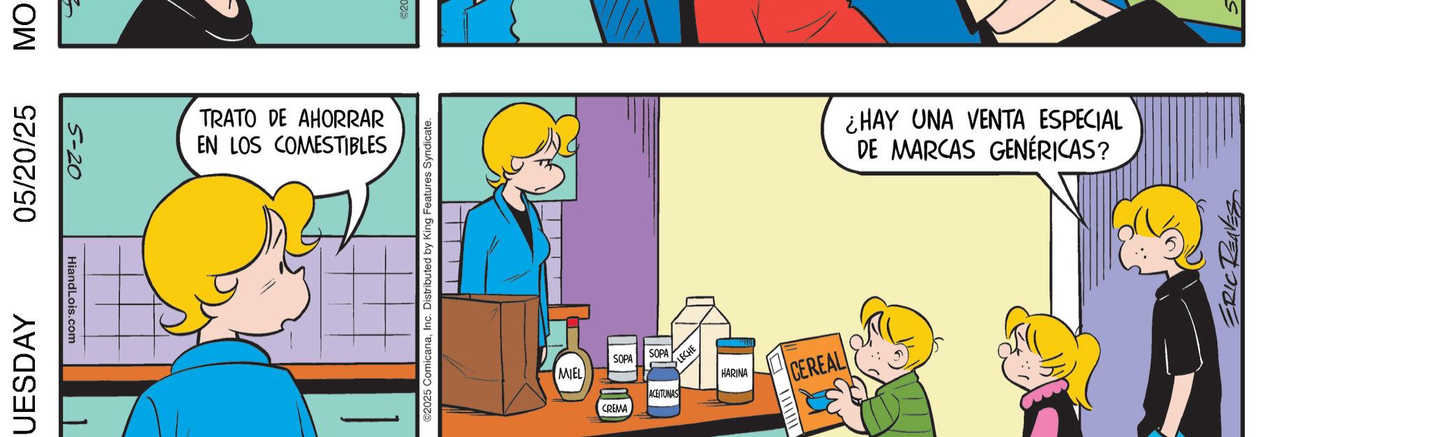 Fictional character OCR: UESDAY 05/20/25 MO 5-20 HiandLois.com TRATO DE AHORRAR EN LOS COMESTIBLES 2025 ComicanaInc. Distributed by King Features Syndicate. MIEL SOPA CREMA SOPA ACEITUNAS LECHE HARINA CEREAL ¿HAY UNA VENTA ESPECIAL DE MARCAS GENÉRICAS? ERIC RENES UESDAY 05/20/25 MO 5-20 HiandLois.com TRATO DE AHORRAR EN LOS COMESTIBLES 2025 ComicanaInc. Distributed by King Features Syndicate . MIEL SOPA CREMA SOPA ACEITUNAS LECHE HARINA CEREAL ¿ HAY UNA VENTA ESPECIAL DE MARCAS GENÉRICAS ? ERIC RENES