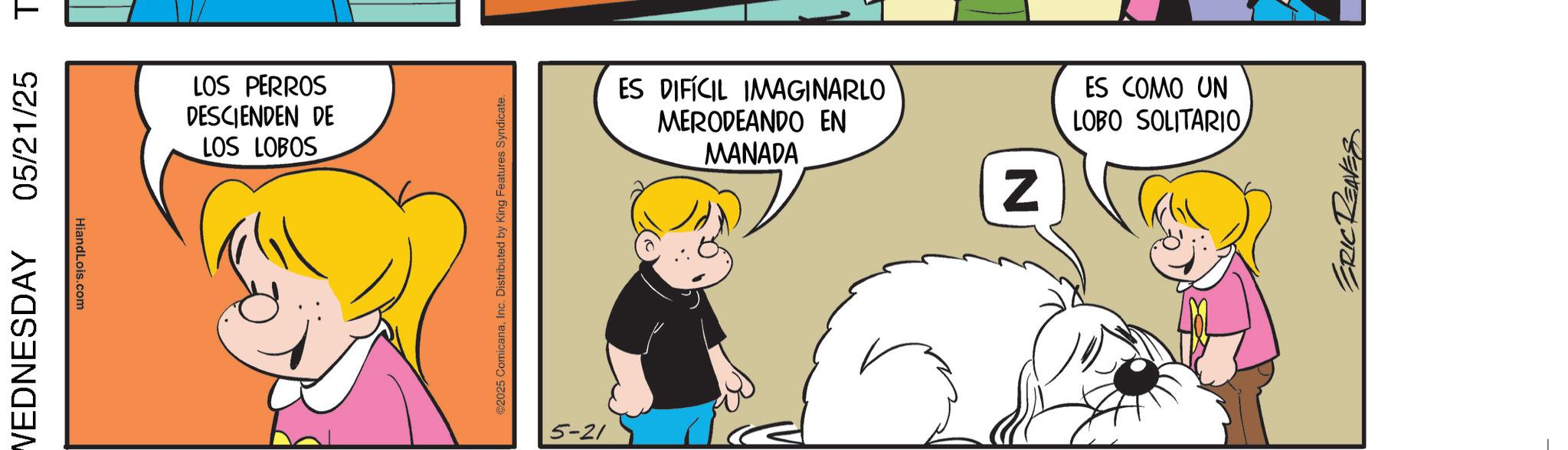 Conversation OCR: WEDNESDAY 05/21/25 T HiandLois.com LOS PERROS DESCIENDEN DE LOS LOBOS ©2025 ComicanaInc. Distributed by King Features Syndicate. 5-21 ES DIFÍCIL IMAGINARLO MERODEANDO EN MANADA Z ES COMO UN LOBO SOLITARIOERIC REAVES WEDNESDAY 05/21/25 T HiandLois.com LOS PERROS DESCIENDEN DE LOS LOBOS © 2025 ComicanaInc. Distributed by King Features Syndicate . 5-21 ES DIFÍCIL IMAGINARLO MERODEANDO EN MANADA Z ES COMO UN LOBO SOLITARIOERIC REAVES