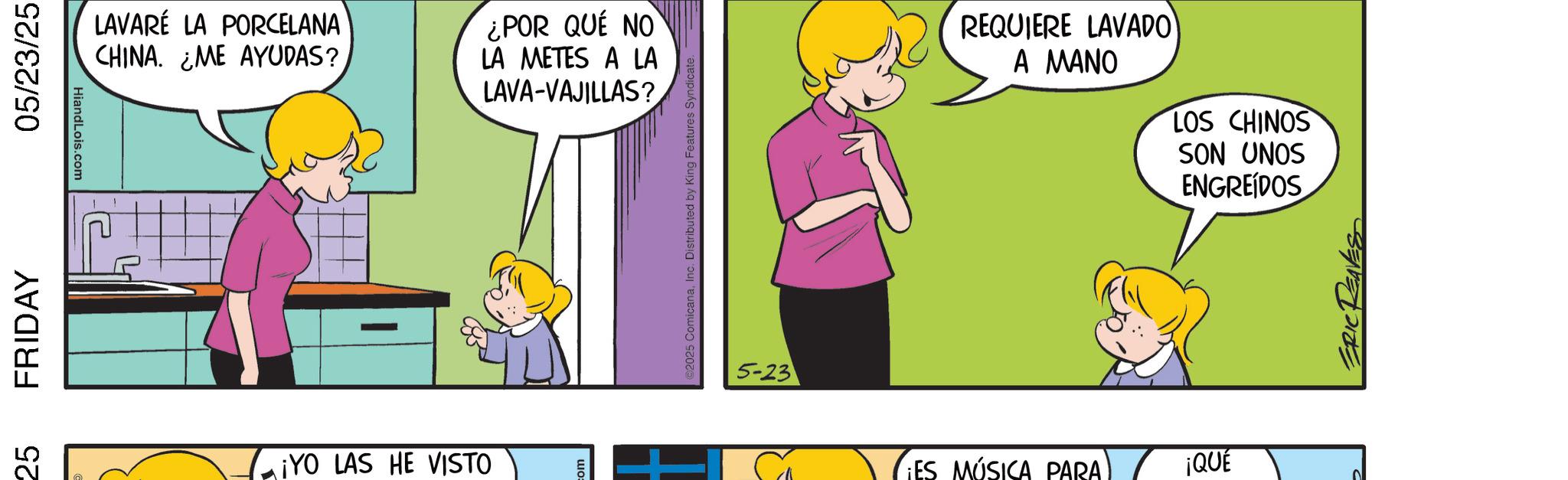 Happiness OCR: 25 FRIDAY 05/23/25 HiandLois.com LAVARÉ LA PORCELANA CHINA. ¿ME AYUDAS? ¿POR QUÉ NO LA METES A LA LAVA-VAJILLAS? ¡YO LAS HE VISTO 2025 ComicanaInc. Distributed by King Features Syndicate. 5-23 REQUIERE LAVADO A MANO LOS CHINOS SON UNOS ENGREIDOS ¡ES MÚSICA PARA ¡QUE 25 FRIDAY 05/23/25 HiandLois.com LAVARÉ LA PORCELANA CHINA . ¿ ME AYUDAS ? ¿ POR QUÉ NO LA METES A LA LAVA - VAJILLAS ? ¡ YO LAS HE VISTO 2025 ComicanaInc. Distributed by King Features Syndicate . 5-23 REQUIERE LAVADO A MANO LOS CHINOS SON UNOS ENGREIDOS ¡ ES MÚSICA PARA ¡ QUE
