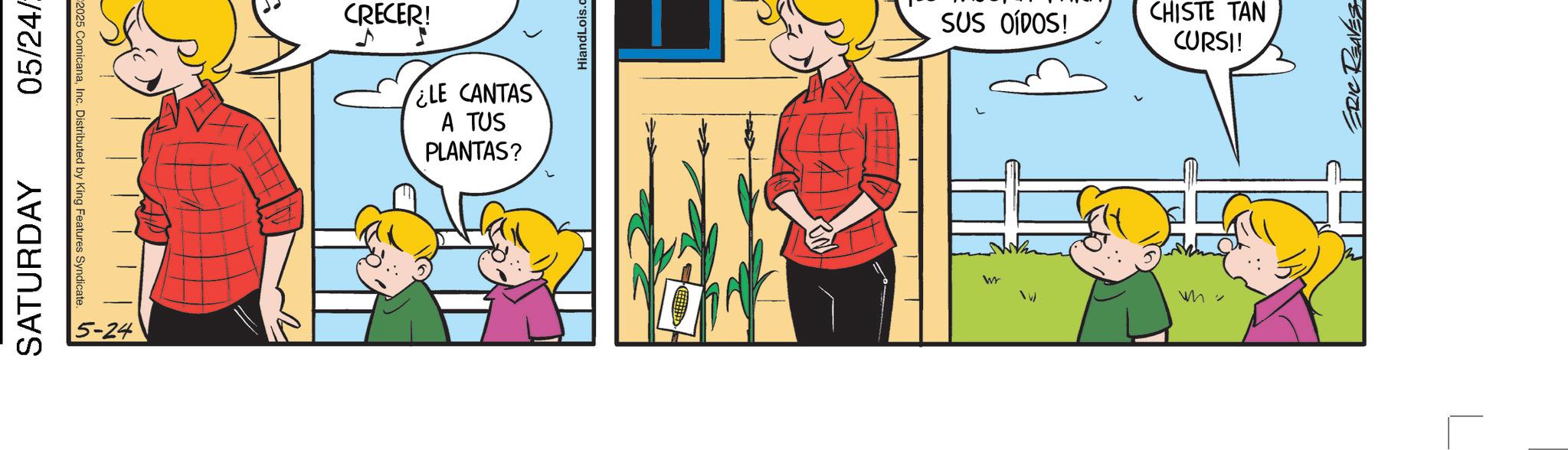 Fictional character OCR: 05/24/ 2025 ComicanaInc. Distributed by King Features Syndicate. SATURDAY CRECER! ¿LE CANTAS A TUS PLANTAS? 2 HiandLois.c SUS OÍDOS! CHISTE TAN CURSI! ERIC REAVES 05 / 24 / 2025 ComicanaInc. Distributed by King Features Syndicate . SATURDAY CRECER ! ¿ LE CANTAS A TUS PLANTAS ? 2 HiandLois.c SUS OÍDOS ! CHISTE TAN CURSI ! ERIC REAVES