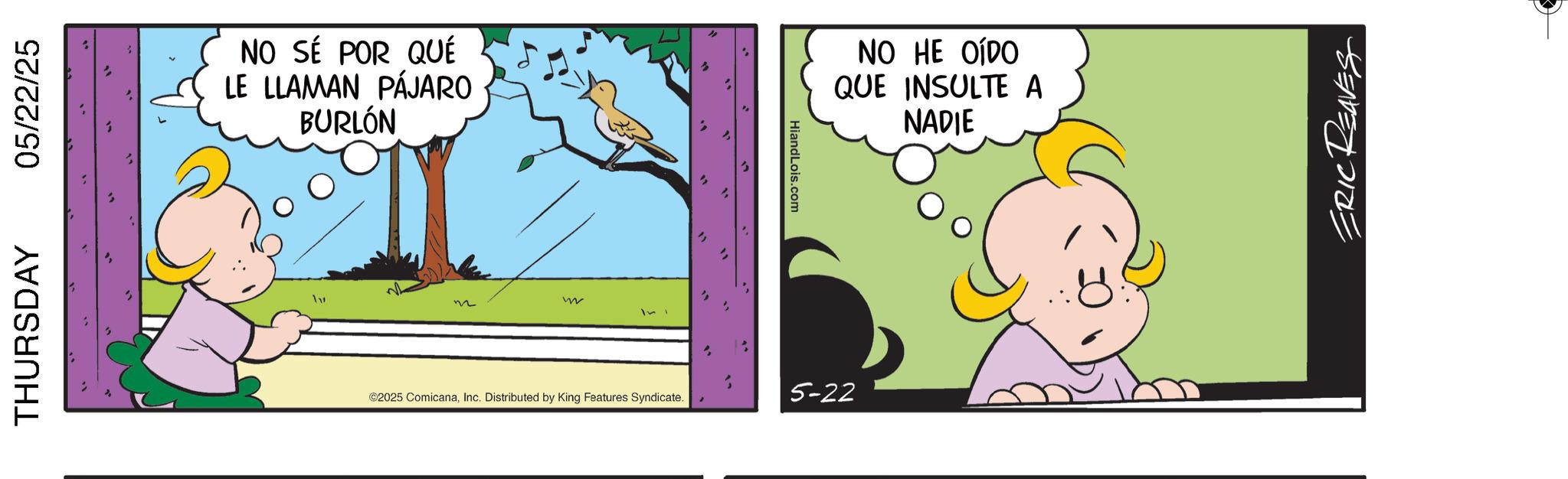 Conversation OCR: THURSDAY 05/22/25 NO SÉ POR QUÉ LE LLAMAN PÁJARO BURLÓN W ©2025 ComicanaInc. Distributed by King Features Syndicate. HiandLois.com 5-22 NO HE OÍDO QUE INSULTE A NADIE ERIC REAVES THURSDAY 05/22/25 NO SÉ POR QUÉ LE LLAMAN PÁJARO BURLÓN W © 2025 ComicanaInc. Distributed by King Features Syndicate . HiandLois.com 5-22 NO HE OÍDO QUE INSULTE A NADIE ERIC REAVES