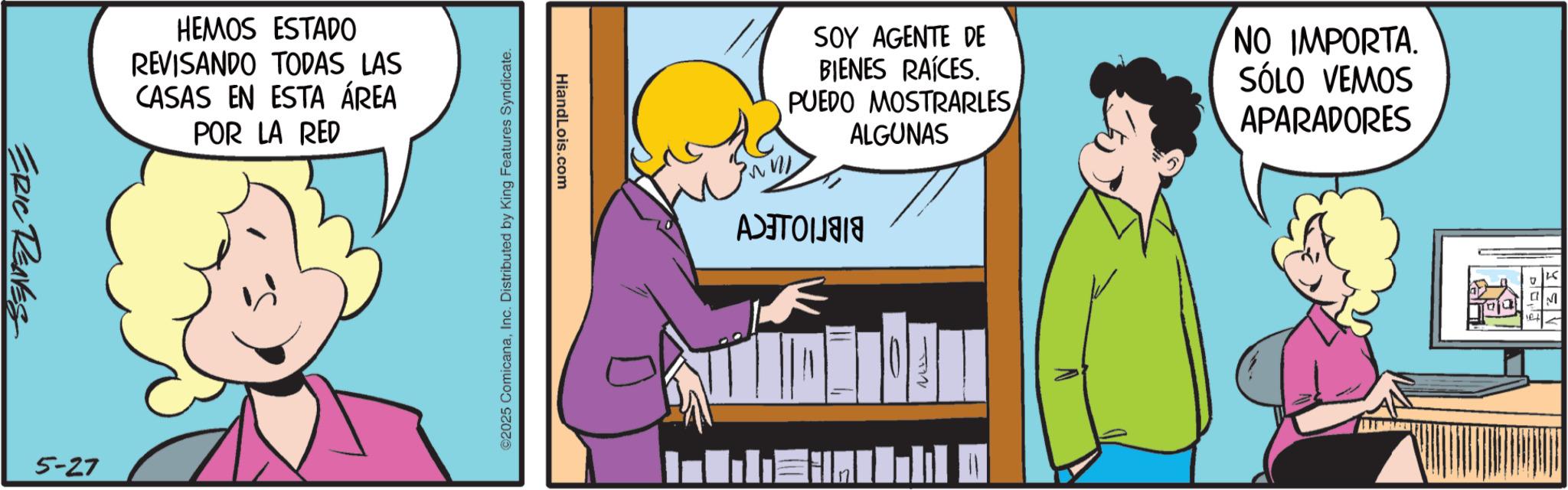 Publication OCR: ERIC REAVES HEMOS ESTADO REVISANDO TODAS LAS CASAS EN ESTA ÁREA POR LA RED 5-27 HiandLois.com ©2025 ComicanaInc. Distributed by King Features Syndicate. A SOY AGENTE DE BIENES RAÍCES. PUEDO MOSTRARLES ALGUNAS NO IMPORTA. SÓLO VEMOS APARADORES 125 " M el ERIC REAVES HEMOS ESTADO REVISANDO TODAS LAS CASAS EN ESTA ÁREA POR LA RED 5-27 HiandLois.com © 2025 ComicanaInc. Distributed by King Features Syndicate . A SOY AGENTE DE BIENES RAÍCES . PUEDO MOSTRARLES ALGUNAS NO IMPORTA . SÓLO VEMOS APARADORES 125 " M el