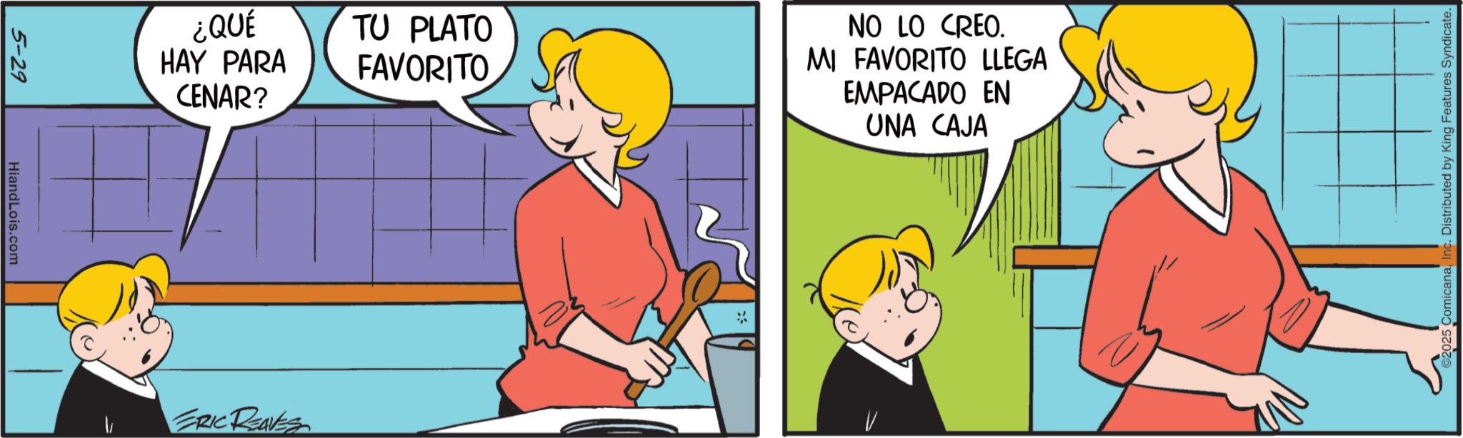 Comic book OCR: 5-29 HiandLois.com ¿QUÉ HAY PARA CENAR? TU PLATO FAVORITO NO LO CREO. MI FAVORITO LLEGA EMPACADO EN UNA CAJA ERIC REAVES 2025 ComicanaInc. Distributed by King Features Syndicate. 5-29 HiandLois.com ¿ QUÉ HAY PARA CENAR ? TU PLATO FAVORITO NO LO CREO . MI FAVORITO LLEGA EMPACADO EN UNA CAJA ERIC REAVES 2025 ComicanaInc. Distributed by King Features Syndicate .